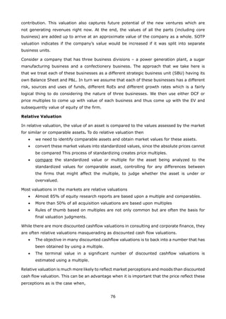 76
contribution. This valuation also captures future potential of the new ventures which are
not generating revenues right now. At the end, the values of all the parts (including core
business) are added up to arrive at an approximate value of the company as a whole. SOTP
valuation indicates if the company’s value would be increased if it was split into separate
business units.
Consider a company that has three business divisions – a power generation plant, a sugar
manufacturing business and a confectionery business. The approach that we take here is
that we treat each of these businesses as a different strategic business unit (SBU) having its
own Balance Sheet and P&L. In turn we assume that each of these businesses has a different
risk, sources and uses of funds, different RoEs and different growth rates which is a fairly
logical thing to do considering the nature of three businesses. We then use either DCF or
price multiples to come up with value of each business and thus come up with the EV and
subsequently value of equity of the firm.
Relative Valuation
In relative valuation, the value of an asset is compared to the values assessed by the market
for similar or comparable assets. To do relative valuation then
• we need to identify comparable assets and obtain market values for these assets.
• convert these market values into standardized values, since the absolute prices cannot
be compared This process of standardizing creates price multiples.
• compare the standardized value or multiple for the asset being analyzed to the
standardized values for comparable asset, controlling for any differences between
the firms that might affect the multiple, to judge whether the asset is under or
overvalued.
Most valuations in the markets are relative valuations
• Almost 85% of equity research reports are based upon a multiple and comparables.
• More than 50% of all acquisition valuations are based upon multiples
• Rules of thumb based on multiples are not only common but are often the basis for
final valuation judgments.
While there are more discounted cashflow valuations in consulting and corporate finance, they
are often relative valuations masquerading as discounted cash flow valuations.
• The objective in many discounted cashflow valuations is to back into a number that has
been obtained by using a multiple.
• The terminal value in a significant number of discounted cashflow valuations is
estimated using a multiple.
Relative valuation is much more likely to reflect market perceptions and moods than discounted
cash flow valuation. This can be an advantage when it is important that the price reflect these
perceptions as is the case when,
 