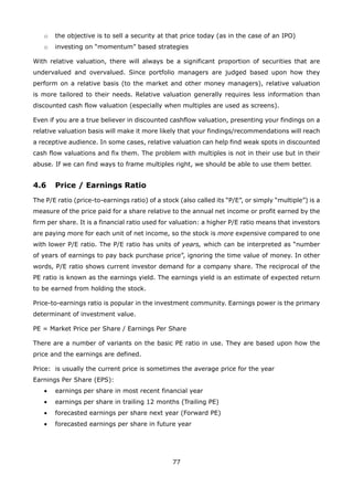 77
the objective is to sell a security at that price today (as in the case of an IPO)o
investing on “momentum” based strategieso
With relative valuation, there will always be a significant proportion of securities that are
undervalued and overvalued. Since portfolio managers are judged based upon how they
perform on a relative basis (to the market and other money managers), relative valuation
is more tailored to their needs. Relative valuation generally requires less information than
discounted cash flow valuation (especially when multiples are used as screens).
Even if you are a true believer in discounted cashflow valuation, presenting your findings on a
relative valuation basis will make it more likely that your findings/recommendations will reach
a receptive audience. In some cases, relative valuation can help find weak spots in discounted
cash flow valuations and fix them. The problem with multiples is not in their use but in their
abuse. If we can find ways to frame multiples right, we should be able to use them better.
4.6 Price / Earnings Ratio
The P/E ratio (price-to-earnings ratio) of a stock (also called its “P/E”, or simply “multiple”) is a
measure of the price paid for a share relative to the annual net income or profit earned by the
firm per share. It is a financial ratio used for valuation: a higher P/E ratio means that investors
are paying more for each unit of net income, so the stock is more expensive compared to one
with lower P/E ratio. The P/E ratio has units of years, which can be interpreted as “number
of years of earnings to pay back purchase price”, ignoring the time value of money. In other
words, P/E ratio shows current investor demand for a company share. The reciprocal of the
PE ratio is known as the earnings yield. The earnings yield is an estimate of expected return
to be earned from holding the stock.
Price-to-earnings ratio is popular in the investment community. Earnings power is the primary
determinant of investment value.
PE = Market Price per Share / Earnings Per Share
There are a number of variants on the basic PE ratio in use. They are based upon how the
price and the earnings are defined.
Price: is usually the current price is sometimes the average price for the year
Earnings Per Share (EPS):
• earnings per share in most recent financial year
• earnings per share in trailing 12 months (Trailing PE)
• forecasted earnings per share next year (Forward PE)
• forecasted earnings per share in future year
 