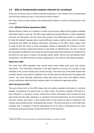 6
1.2 Why is fundamental analysis relevant for investing?
There are numerous ways of taking investment decisions in the market such as fundamental
and technical analysis as seen in the previous NCFM module2
.
Let’s take a look at some reasons why fundamental analysis is used for stock-picking in the
markets?
1.2.1 Efficient Market Hypothesis (EMH)
Market efficiency refers to a condition in which current prices reflect all the publicly available
information about a security. The basic idea underlying market efficiency is that competition
will drive all information into the stock price quickly. Thus EMH states that it is impossible
to ‘beat the market’ because stock market efficiency causes existing share prices to always
incorporate and reflect all relevant information. According to the EMH, stocks always tend
to trade at their fair value on stock exchanges, making it impossible for investors to either
consistently purchase undervalued stocks or sell stocks at inflated prices. As such, it should
be impossible to outperform the overall market through expert stock selection or market timing
and that the only way an investor can possibly obtain higher returns is by purchasing riskier
investments. The EMH has three versions, depending on the level on information available:
Weak form EMH
The weak form EMH stipulates that current asset prices reflect past price and volume
information. The information contained in the past sequence of prices of a security is fully
reflected in the current market price of that security. The weak form of the EMH implies that
investors should not be able to outperform the market using something that “everybody else
knows”. Yet, many financial researchers study past stock price series and trading volume
(using a technique called technical analysis) data in an attempt to generate profits.
Semi-strong form EMH
The semi-strong form of the EMH states that all publicly available information is similarly
already incorporated into asset prices. In other words, all publicly available information is
fully reflected in a security’s current market price. Public information here includes not only
past prices but also data reported in a company’s financial statements, its announcements,
economic factors and others. It also implies that no one should be able to outperform the
market using something that “everybody else knows”. The semi-strong form of the EMH thus
indicates that a company’s financial statements are of no help in forecasting future price
movements and securing high investment returns in the long-term.
2
Please see NCFM’s Investment Analysis and Portfolio Management module for details.
 