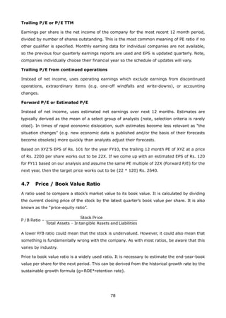 78
Trailing P/E or P/E TTM
Earnings per share is the net income of the company for the most recent 12 month period,
divided by number of shares outstanding. This is the most common meaning of PE ratio if no
other qualifier is specified. Monthly earning data for individual companies are not available,
so the previous four quarterly earnings reports are used and EPS is updated quarterly. Note,
companies individually choose their financial year so the schedule of updates will vary.
Trailing P/E from continued operations
Instead of net income, uses operating earnings which exclude earnings from discontinued
operations, extraordinary items (e.g. one-off windfalls and write-downs), or accounting
changes.
Forward P/E or Estimated P/E
Instead of net income, uses estimated net earnings over next 12 months. Estimates are
typically derived as the mean of a select group of analysts (note, selection criteria is rarely
cited). In times of rapid economic dislocation, such estimates become less relevant as “the
situation changes” (e.g. new economic data is published and/or the basis of their forecasts
become obsolete) more quickly than analysts adjust their forecasts.
Based on XYZ’S EPS of Rs. 101 for the year FY10, the trailing 12 month PE of XYZ at a price
of Rs. 2200 per share works out to be 22X. If we come up with an estimated EPS of Rs. 120
for FY11 based on our analysis and assume the same PE multiple of 22X (Forward P/E) for the
next year, then the target price works out to be (22 * 120) Rs. 2640.
4.7 Price / Book Value Ratio
A ratio used to compare a stock’s market value to its book value. It is calculated by dividing
the current closing price of the stock by the latest quarter’s book value per share. It is also
known as the “price-equity ratio”.
A lower P/B ratio could mean that the stock is undervalued. However, it could also mean that
something is fundamentally wrong with the company. As with most ratios, be aware that this
varies by industry.
Price to book value ratio is a widely used ratio. It is necessary to estimate the end-year-book
value per share for the next period. This can be derived from the historical growth rate by the
sustainable growth formula (g=ROE*retention rate).
 