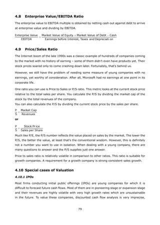 79
4.8 Enterprise Value/EBITDA Ratio
The enterprise value to EBITDA multiple is obtained by netting cash out against debt to arrive
at enterprise value and dividing by EBITDA.
4.9 Price/Sales Ratio
The Internet boom of the late 1990s was a classic example of hundreds of companies coming
to the market with no history of earning – some of them didn’t even have products yet. Their
stock prices soared only to come crashing down later. Fortunately, that’s behind us.
However, we still have the problem of needing some measure of young companies with no
earnings, yet worthy of consideration. After all, Microsoft had no earnings at one point in its
corporate life.
One ratio you can use is Price to Sales or P/S ratio. This metric looks at the current stock price
relative to the total sales per share. You calculate the P/S by dividing the market cap of the
stock by the total revenues of the company.
You can also calculate the P/S by dividing the current stock price by the sales per share.
or
Much like P/E, the P/S number reflects the value placed on sales by the market. The lower the
P/S, the better the value, at least that’s the conventional wisdom. However, this is definitely
not a number you want to use in isolation. When dealing with a young company, there are
many questions to answer and the P/S supplies just one answer.
Price to sales ratio is relatively volatile in comparison to other ratios. This ratio is suitable for
growth companies. A requirement for a growth company is strong consistent sales growth.
4.10 Special cases of Valuation
4.10.1 IPOs
Most firms conducting initial public offerings (IPOs) are young companies for which it is
difficult to forecast future cash flows. Most of them are in pioneering stage or expansion stage
and their revenues are highly volatile with very high growth rates which are unsustainable
in the future. To value these companies, discounted cash flow analysis is very imprecise,
 