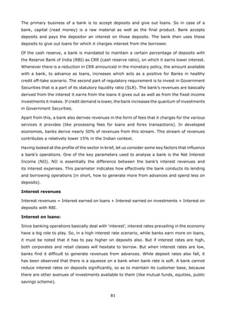 81
The primary business of a bank is to accept deposits and give out loans. So in case of a
bank, capital (read money) is a raw material as well as the final product. Bank accepts
deposits and pays the depositor an interest on those deposits. The bank then uses these
deposits to give out loans for which it charges interest from the borrower.
Of the cash reserve, a bank is mandated to maintain a certain percentage of deposits with
the Reserve Bank of India (RBI) as CRR (cash reserve ratio), on which it earns lower interest.
Whenever there is a reduction in CRR announced in the monetary policy, the amount available
with a bank, to advance as loans, increases which acts as a positive for Banks in healthy
credit off-take scenario. The second part of regulatory requirement is to invest in Government
Securities that is a part of its statutory liquidity ratio (SLR). The bank’s revenues are basically
derived from the interest it earns from the loans it gives out as well as from the fixed income
investments it makes. If credit demand is lower, the bank increases the quantum of investments
in Government Securities.
Apart from this, a bank also derives revenues in the form of fees that it charges for the various
services it provides (like processing fees for loans and forex transactions). In developed
economies, banks derive nearly 50% of revenues from this stream. This stream of revenues
contributes a relatively lower 15% in the Indian context.
Having looked at the profile of the sector in brief, let us consider some key factors that influence
a bank’s operations. One of the key parameters used to analyse a bank is the Net Interest
Income (NII). NII is essentially the difference between the bank’s interest revenues and
its interest expenses. This parameter indicates how effectively the bank conducts its lending
and borrowing operations (in short, how to generate more from advances and spend less on
deposits).
Interest revenues
Interest revenues = Interest earned on loans + Interest earned on investments + Interest on
deposits with RBI.
Interest on loans:
Since banking operations basically deal with ‘interest’, interest rates prevailing in the economy
have a big role to play. So, in a high interest rate scenario, while banks earn more on loans,
it must be noted that it has to pay higher on deposits also. But if interest rates are high,
both corporates and retail classes will hesitate to borrow. But when interest rates are low,
banks find it difficult to generate revenues from advances. While deposit rates also fall, it
has been observed that there is a squeeze on a bank when bank rate is soft. A bank cannot
reduce interest rates on deposits significantly, so as to maintain its customer base, because
there are other avenues of investments available to them (like mutual funds, equities, public
savings scheme).
 