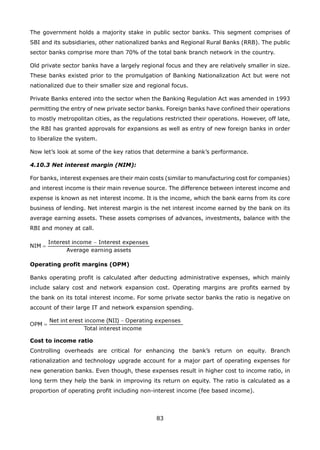 83
The government holds a majority stake in public sector banks. This segment comprises of
SBI and its subsidiaries, other nationalized banks and Regional Rural Banks (RRB). The public
sector banks comprise more than 70% of the total bank branch network in the country.
Old private sector banks have a largely regional focus and they are relatively smaller in size.
These banks existed prior to the promulgation of Banking Nationalization Act but were not
nationalized due to their smaller size and regional focus.
Private Banks entered into the sector when the Banking Regulation Act was amended in 1993
permitting the entry of new private sector banks. Foreign banks have confined their operations
to mostly metropolitan cities, as the regulations restricted their operations. However, off late,
the RBI has granted approvals for expansions as well as entry of new foreign banks in order
to liberalize the system.
Now let’s look at some of the key ratios that determine a bank’s performance.
4.10.3 Net interest margin (NIM):
For banks, interest expenses are their main costs (similar to manufacturing cost for companies)
and interest income is their main revenue source. The difference between interest income and
expense is known as net interest income. It is the income, which the bank earns from its core
business of lending. Net interest margin is the net interest income earned by the bank on its
average earning assets. These assets comprises of advances, investments, balance with the
RBI and money at call.
Operating profit margins (OPM)
Banks operating profit is calculated after deducting administrative expenses, which mainly
include salary cost and network expansion cost. Operating margins are profits earned by
the bank on its total interest income. For some private sector banks the ratio is negative on
account of their large IT and network expansion spending.
Cost to income ratio
Controlling overheads are critical for enhancing the bank’s return on equity. Branch
rationalization and technology upgrade account for a major part of operating expenses for
new generation banks. Even though, these expenses result in higher cost to income ratio, in
long term they help the bank in improving its return on equity. The ratio is calculated as a
proportion of operating profit including non-interest income (fee based income).
 