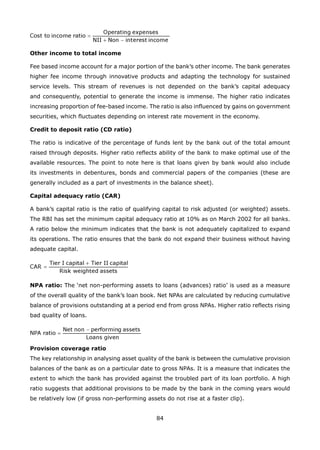 84
Other income to total income
Fee based income account for a major portion of the bank’s other income. The bank generates
higher fee income through innovative products and adapting the technology for sustained
service levels. This stream of revenues is not depended on the bank’s capital adequacy
and consequently, potential to generate the income is immense. The higher ratio indicates
increasing proportion of fee-based income. The ratio is also influenced by gains on government
securities, which fluctuates depending on interest rate movement in the economy.
Credit to deposit ratio (CD ratio)
The ratio is indicative of the percentage of funds lent by the bank out of the total amount
raised through deposits. Higher ratio reflects ability of the bank to make optimal use of the
available resources. The point to note here is that loans given by bank would also include
its investments in debentures, bonds and commercial papers of the companies (these are
generally included as a part of investments in the balance sheet).
Capital adequacy ratio (CAR)
A bank’s capital ratio is the ratio of qualifying capital to risk adjusted (or weighted) assets.
The RBI has set the minimum capital adequacy ratio at 10% as on March 2002 for all banks.
A ratio below the minimum indicates that the bank is not adequately capitalized to expand
its operations. The ratio ensures that the bank do not expand their business without having
adequate capital.
NPA ratio: The ‘net non-performing assets to loans (advances) ratio’ is used as a measure
of the overall quality of the bank’s loan book. Net NPAs are calculated by reducing cumulative
balance of provisions outstanding at a period end from gross NPAs. Higher ratio reflects rising
bad quality of loans.
Provision coverage ratio
The key relationship in analysing asset quality of the bank is between the cumulative provision
balances of the bank as on a particular date to gross NPAs. It is a measure that indicates the
extent to which the bank has provided against the troubled part of its loan portfolio. A high
ratio suggests that additional provisions to be made by the bank in the coming years would
be relatively low (if gross non-performing assets do not rise at a faster clip).
 