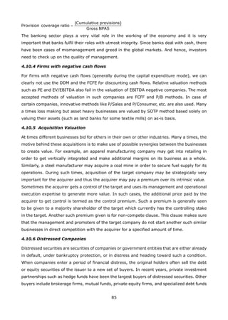 85
The banking sector plays a very vital role in the working of the economy and it is very
important that banks fulfil their roles with utmost integrity. Since banks deal with cash, there
have been cases of mismanagement and greed in the global markets. And hence, investors
need to check up on the quality of management.
4.10.4 Firms with negative cash flows
For firms with negative cash flows (generally during the capital expenditure mode), we can
clearly not use the DDM and the FCFE for discounting cash flows. Relative valuation methods
such as PE and EV/EBITDA also fail in the valuation of EBITDA negative companies. The most
accepted methods of valuation in such companies are FCFF and P/B methods. In case of
certain companies, innovative methods like P/Sales and P/Consumer, etc. are also used. Many
a times loss making but asset heavy businesses are valued by SOTP method based solely on
valuing their assets (such as land banks for some textile mills) on as-is basis.
4.10.5 Acquisition Valuation
At times different businesses bid for others in their own or other industries. Many a times, the
motive behind these acquisitions is to make use of possible synergies between the businesses
to create value. For example, an apparel manufacturing company may get into retailing in
order to get vertically integrated and make additional margins on its business as a whole.
Similarly, a steel manufacturer may acquire a coal mine in order to secure fuel supply for its
operations. During such times, acquisition of the target company may be strategically very
important for the acquirer and thus the acquirer may pay a premium over its intrinsic value.
Sometimes the acquirer gets a control of the target and uses its management and operational
execution expertise to generate more value. In such cases, the additional price paid by the
acquirer to get control is termed as the control premium. Such a premium is generally seen
to be given to a majority shareholder of the target which currently has the controlling stake
in the target. Another such premium given is for non-compete clause. This clause makes sure
that the management and promoters of the target company do not start another such similar
businesses in direct competition with the acquirer for a specified amount of time.
4.10.6 Distressed Companies
Distressed securities are securities of companies or government entities that are either already
in default, under bankruptcy protection, or in distress and heading toward such a condition.
When companies enter a period of financial distress, the original holders often sell the debt
or equity securities of the issuer to a new set of buyers. In recent years, private investment
partnerships such as hedge funds have been the largest buyers of distressed securities. Other
buyers include brokerage firms, mutual funds, private equity firms, and specialized debt funds
 