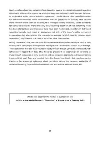 86
(such as collateralized loan obligations) are also active buyers. Investors in distressed securities
often try to influence the process by which the issuer restructures its debt, narrows its focus,
or implements a plan to turn around its operations. The US has the most developed market
for distressed securities. Other international markets (especially in Europe) have become
more active in recent years as the amount of leveraged lending increased, capital standards
for banks have become more stringent, the accounting treatment of non-performing loans
has been standardized and insolvency laws have been modernized. Investors in distressed
securities typically must make an assessment not only of the issuer’s ability to improve
its operations but also whether the restructuring process (which frequently requires court
supervision) might benefit one class of securities more than another.
During the recent crisis, we saw many Indian real estate companies trading at historic lows
on account of being highly leveraged and having lack of cash flows to support such leverage.
These companies then saw many rounds of equity infusion through QIP route and restructured/
refinanced or repaid their debt. This, however, presented an opportunity for investors to
invest in such companies at fairly low levels and see the prices appreciate as these companies
improved their cash flows and mended their debt levels. Investing in distressed companies
involves a fair amount of judgement about the future path of the company, availability of
sustained financing, improved business conditions and residual value of assets, etc.
(Model test paper for the module is available on the
website www.nseindia.com > ‘Education’ > ‘Prepare for a Testing’ link)
 