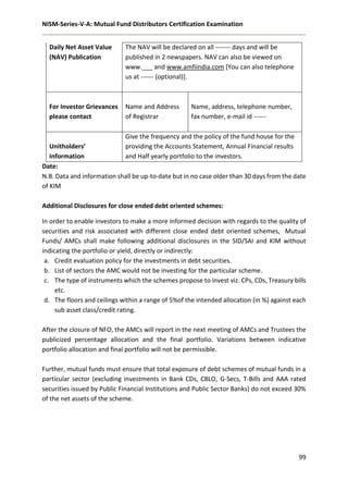 NISM-Series-V-A: Mutual Fund Distributors Certification Examination
99
Date:
N.B. Data and information shall be up-to-date but in no case older than 30 days from the date
of KIM
Additional Disclosures for close ended debt oriented schemes:
In order to enable investors to make a more informed decision with regards to the quality of
securities and risk associated with different close ended debt oriented schemes, Mutual
Funds/ AMCs shall make following additional disclosures in the SID/SAI and KIM without
indicating the portfolio or yield, directly or indirectly:
a. Credit evaluation policy for the investments in debt securities.
b. List of sectors the AMC would not be investing for the particular scheme.
c. The type of instruments which the schemes propose to invest viz. CPs, CDs, Treasury bills
etc.
d. The floors and ceilings within a range of 5%of the intended allocation (in %) against each
sub asset class/credit rating.
After the closure of NFO, the AMCs will report in the next meeting of AMCs and Trustees the
publicized percentage allocation and the final portfolio. Variations between indicative
portfolio allocation and final portfolio will not be permissible.
Further, mutual funds must ensure that total exposure of debt schemes of mutual funds in a
particular sector (excluding investments in Bank CDs, CBLO, G-Secs, T-Bills and AAA rated
securities issued by Public Financial Institutions and Public Sector Banks) do not exceed 30%
of the net assets of the scheme.
Daily Net Asset Value
(NAV) Publication
The NAV will be declared on all ------- days and will be
published in 2 newspapers. NAV can also be viewed on
www.___ and www.amfiindia.com [You can also telephone
us at ------ (optional)].
For Investor Grievances
please contact
Name and Address
of Registrar
Name, address, telephone number,
fax number, e-mail id ------
Unitholders’
Information
Give the frequency and the policy of the fund house for the
providing the Accounts Statement, Annual Financial results
and Half yearly portfolio to the investors.
 