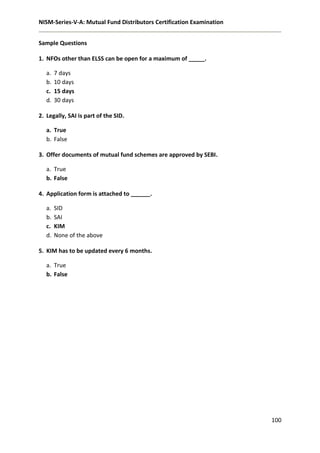 NISM-Series-V-A: Mutual Fund Distributors Certification Examination
100
Sample Questions
1. NFOs other than ELSS can be open for a maximum of _____.
a. 7 days
b. 10 days
c. 15 days
d. 30 days
2. Legally, SAI is part of the SID.
a. True
b. False
3. Offer documents of mutual fund schemes are approved by SEBI.
a. True
b. False
4. Application form is attached to ______.
a. SID
b. SAI
c. KIM
d. None of the above
5. KIM has to be updated every 6 months.
a. True
b. False
 