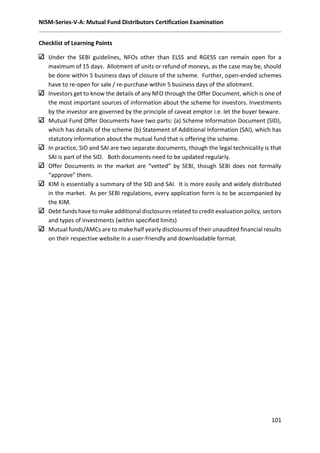 NISM-Series-V-A: Mutual Fund Distributors Certification Examination
101
Checklist of Learning Points
Under the SEBI guidelines, NFOs other than ELSS and RGESS can remain open for a
maximum of 15 days. Allotment of units or refund of moneys, as the case may be, should
be done within 5 business days of closure of the scheme. Further, open-ended schemes
have to re-open for sale / re-purchase within 5 business days of the allotment.
Investors get to know the details of any NFO through the Offer Document, which is one of
the most important sources of information about the scheme for investors. Investments
by the investor are governed by the principle of caveat emptor i.e. let the buyer beware.
Mutual Fund Offer Documents have two parts: (a) Scheme Information Document (SID),
which has details of the scheme (b) Statement of Additional Information (SAI), which has
statutory information about the mutual fund that is offering the scheme.
In practice, SID and SAI are two separate documents, though the legal technicality is that
SAI is part of the SID. Both documents need to be updated regularly.
Offer Documents in the market are “vetted” by SEBI, though SEBI does not formally
“approve” them.
KIM is essentially a summary of the SID and SAI. It is more easily and widely distributed
in the market. As per SEBI regulations, every application form is to be accompanied by
the KIM.
Debt funds have to make additional disclosures related to credit evaluation policy, sectors
and types of investments (within specified limits)
Mutual funds/AMCs are to make half yearly disclosures of their unaudited financial results
on their respective website in a user-friendly and downloadable format.
 