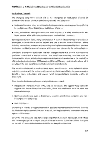 NISM-Series-V-A: Mutual Fund Distributors Certification Examination
104
Institutional Channels
The changing competitive context led to the emergence of institutional channels of
distribution for a wide spectrum of financial products. This comprised:
 Brokerage firms and other securities distribution companies, who widened their offering
beyond company Fixed Deposits and public issue of shares.
 Banks, who started viewing distribution of financial products as a key avenue to earn fee-
based income, while addressing the investment needs of their customers.
Some operated within states; many went national. A chain of offices manned by professional
employees or affiliated sub-brokers became the face of mutual fund distribution. Brand
building, standardized processes and technology sharing became drivers of business for these
institutions – unlike the personal network, which generated volumes for the individual agents.
Limitations of employee bandwidth and staff strength meant that product manufacturers
preferred to deal with a few institutions. The benefit was that they could reach out to
hundreds of locations, while having to negotiate deals with only a select few in the head office
of the distributing institution. AMCs appointed Channel Managers on their rolls, whose job it
was, to get the best out of these institutional distribution channels.
The institutional channels started attracting agents as sub-brokers. Many individual agents
opted to associate with the institutional channels, so that they could give their customers the
benefit of newer technologies and services (which the agents found too costly to offer on
their own).
Thus, the distribution setup has got re-aligned towards a mix of:
 Independent Financial Advisors (IFAs), who are individuals. The bigger IFAs operate with
support staff who handles back-office work, while they themselves focus on sales and
client relationships.
 Non-bank distributors, such as brokerages, securities distribution companies and non-
banking finance companies
 Bank distributors
Ownership of all-India or regional network of locations meant that the institutional channels
could deal with product manufacturers as equals, and negotiate better terms than what the
agents could manage.
Down the line, the AMCs also started exploring other channels of distribution. Post offices
and self-help groups are examples of such alternate channels. Alternate Channel Managers
on the rolls of the company are responsible for such exploratory thrusts.
 