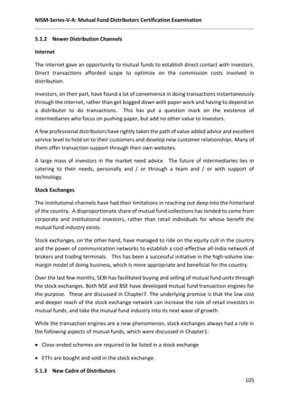 NISM-Series-V-A: Mutual Fund Distributors Certification Examination
105
5.1.2 Newer Distribution Channels
Internet
The internet gave an opportunity to mutual funds to establish direct contact with investors.
Direct transactions afforded scope to optimize on the commission costs involved in
distribution.
Investors, on their part, have found a lot of convenience in doing transactions instantaneously
through the internet, rather than get bogged down with paper work and having to depend on
a distributor to do transactions. This has put a question mark on the existence of
intermediaries who focus on pushing paper, but add no other value to investors.
A few professional distributors have rightly taken the path of value added advice and excellent
service level to hold on to their customers and develop new customer relationships. Many of
them offer transaction support through their own websites.
A large mass of investors in the market need advice. The future of intermediaries lies in
catering to their needs, personally and / or through a team and / or with support of
technology.
Stock Exchanges
The institutional channels have had their limitations in reaching out deep into the hinterland
of the country. A disproportionate share of mutual fund collections has tended to come from
corporate and institutional investors, rather than retail individuals for whose benefit the
mutual fund industry exists.
Stock exchanges, on the other hand, have managed to ride on the equity cult in the country
and the power of communication networks to establish a cost-effective all-India network of
brokers and trading terminals. This has been a successful initiative in the high-volume low-
margin model of doing business, which is more appropriate and beneficial for the country.
Over the last few months, SEBI has facilitated buying and selling of mutual fund units through
the stock exchanges. Both NSE and BSE have developed mutual fund transaction engines for
the purpose. These are discussed in Chapter7. The underlying premise is that the low cost
and deeper reach of the stock exchange network can increase the role of retail investors in
mutual funds, and take the mutual fund industry into its next wave of growth.
While the transaction engines are a new phenomenon, stock exchanges always had a role in
the following aspects of mutual funds, which were discussed in Chapter1:
 Close-ended schemes are required to be listed in a stock exchange
 ETFs are bought and sold in the stock exchange.
5.1.3 New Cadre of Distributors
 