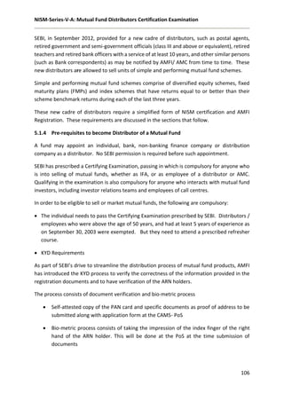 NISM-Series-V-A: Mutual Fund Distributors Certification Examination
106
SEBI, in September 2012, provided for a new cadre of distributors, such as postal agents,
retired government and semi-government officials (class III and above or equivalent), retired
teachers and retired bank officers with a service of at least 10 years, and other similar persons
(such as Bank correspondents) as may be notified by AMFI/ AMC from time to time. These
new distributors are allowed to sell units of simple and performing mutual fund schemes.
Simple and performing mutual fund schemes comprise of diversified equity schemes, fixed
maturity plans (FMPs) and index schemes that have returns equal to or better than their
scheme benchmark returns during each of the last three years.
These new cadre of distributors require a simplified form of NISM certification and AMFI
Registration. These requirements are discussed in the sections that follow.
5.1.4 Pre-requisites to become Distributor of a Mutual Fund
A fund may appoint an individual, bank, non-banking finance company or distribution
company as a distributor. No SEBI permission is required before such appointment.
SEBI has prescribed a Certifying Examination, passing in which is compulsory for anyone who
is into selling of mutual funds, whether as IFA, or as employee of a distributor or AMC.
Qualifying in the examination is also compulsory for anyone who interacts with mutual fund
investors, including investor relations teams and employees of call centres.
In order to be eligible to sell or market mutual funds, the following are compulsory:
 The individual needs to pass the Certifying Examination prescribed by SEBI. Distributors /
employees who were above the age of 50 years, and had at least 5 years of experience as
on September 30, 2003 were exempted. But they need to attend a prescribed refresher
course.
 KYD Requirements
As part of SEBI’s drive to streamline the distribution process of mutual fund products, AMFI
has introduced the KYD process to verify the correctness of the information provided in the
registration documents and to have verification of the ARN holders.
The process consists of document verification and bio-metric process
 Self-attested copy of the PAN card and specific documents as proof of address to be
submitted along with application form at the CAMS- PoS
 Bio-metric process consists of taking the impression of the index finger of the right
hand of the ARN holder. This will be done at the PoS at the time submission of
documents
 