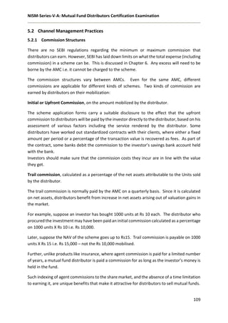 NISM-Series-V-A: Mutual Fund Distributors Certification Examination
109
5.2 Channel Management Practices
5.2.1 Commission Structures
There are no SEBI regulations regarding the minimum or maximum commission that
distributors can earn. However, SEBI has laid down limits on what the total expense (including
commission) in a scheme can be. This is discussed in Chapter 6. Any excess will need to be
borne by the AMC i.e. it cannot be charged to the scheme.
The commission structures vary between AMCs. Even for the same AMC, different
commissions are applicable for different kinds of schemes. Two kinds of commission are
earned by distributors on their mobilization:
Initial or Upfront Commission, on the amount mobilized by the distributor.
The scheme application forms carry a suitable disclosure to the effect that the upfront
commission to distributors will be paid by the investor directly to the distributor, based on his
assessment of various factors including the service rendered by the distributor. Some
distributors have worked out standardized contracts with their clients, where either a fixed
amount per period or a percentage of the transaction value is recovered as fees. As part of
the contract, some banks debit the commission to the investor’s savings bank account held
with the bank.
Investors should make sure that the commission costs they incur are in line with the value
they get.
Trail commission, calculated as a percentage of the net assets attributable to the Units sold
by the distributor.
The trail commission is normally paid by the AMC on a quarterly basis. Since it is calculated
on net assets, distributors benefit from increase in net assets arising out of valuation gains in
the market.
For example, suppose an investor has bought 1000 units at Rs 10 each. The distributor who
procured the investment may have been paid an initial commission calculated as a percentage
on 1000 units X Rs 10 i.e. Rs 10,000.
Later, suppose the NAV of the scheme goes up to Rs15. Trail commission is payable on 1000
units X Rs 15 i.e. Rs 15,000 – not the Rs 10,000 mobilised.
Further, unlike products like insurance, where agent commission is paid for a limited number
of years, a mutual fund distributor is paid a commission for as long as the investor’s money is
held in the fund.
Such indexing of agent commissions to the share market, and the absence of a time limitation
to earning it, are unique benefits that make it attractive for distributors to sell mutual funds.
 