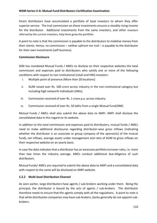 NISM-Series-V-A: Mutual Fund Distributors Certification Examination
110
Smart distributors have accumulated a portfolio of loyal investors to whom they offer
superior service. The trail commission on these investments ensures a steadily rising income
for the distributor. Additional investments from the same investors, and other investors
referred by the current investors, help them grow the portfolio.
A point to note is that the commission is payable to the distributors to mobilise money from
their clients. Hence, no commission – neither upfront nor trail – is payable to the distributor
for their own investments (self business).
Commission Disclosure
SEBI has mandated Mutual Funds / AMCs to disclose on their respective websites the total
commission and expenses paid to distributors who satisfy one or more of the following
conditions with respect to non-institutional (retail and HNI) investors:
i. Multiple point of presence (More than 20 locations)
ii. AUM raised over Rs. 100 crore across industry in the non-institutional category but
including high networth individuals (HNIs).
iii. Commission received of over Rs. 1 crore p.a. across industry
iv. Commission received of over Rs. 50 lakhs from a single Mutual Fund/AMC.
Mutual Funds / AMCs shall also submit the above data to AMFI. AMFI shall disclose the
consolidated data in this regard on its website.
In addition to the total commission and expenses paid to distributors, mutual funds / AMCs
need to make additional disclosures regarding distributor-wise gross inflows (indicating
whether the distributor is an associate or group company of the sponsor(s) of the mutual
fund), net inflows, average assets under management and ratio of AUM to gross inflows on
their respective website on an yearly basis.
In case the data indicates that a distributor has an excessive portfolio turnover ratio, i.e. more
than two times the industry average, AMCs conduct additional due-diligence of such
distributors.
Mutual Funds/ AMCs are required to submit the above data to AMFI and a consolidated data
with respect to the same will be disclosed on AMFI website.
5.2.2 Multi-level Distribution Channel
As seen earlier, large distributors have agents / sub-brokers working under them. Being the
principal, the distributor is bound by the acts of agents / sub-brokers. The distributor
therefore needs to ensure that the agents comply with all the regulations. A point to note is
that while distribution companies may have sub-brokers, banks generally do not appoint sub-
brokers.
 