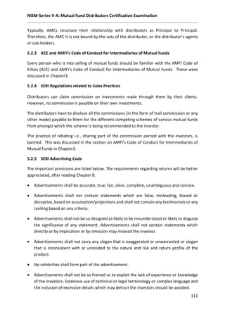 NISM-Series-V-A: Mutual Fund Distributors Certification Examination
111
Typically, AMCs structure their relationship with distributors as Principal to Principal.
Therefore, the AMC it is not bound by the acts of the distributor, or the distributor’s agents
or sub-brokers.
5.2.3 ACE and AMFI’s Code of Conduct for Intermediaries of Mutual Funds
Every person who is into selling of mutual funds should be familiar with the AMFI Code of
Ethics (ACE) and AMFI’s Code of Conduct for Intermediaries of Mutual Funds. These were
discussed in Chapter3.
5.2.4 SEBI Regulations related to Sales Practices
Distributors can claim commission on investments made through them by their clients.
However, no commission is payable on their own investments.
The distributors have to disclose all the commissions (in the form of trail commission or any
other mode) payable to them for the different competing schemes of various mutual funds
from amongst which the scheme is being recommended to the investor.
The practice of rebating i.e., sharing part of the commission earned with the investors, is
banned. This was discussed in the section on AMFI’s Code of Conduct for Intermediaries of
Mutual Funds in Chapter3.
5.2.5 SEBI Advertising Code
The important provisions are listed below. The requirements regarding returns will be better
appreciated, after reading Chapter 8.
 Advertisements shall be accurate, true, fair, clear, complete, unambiguous and concise.
 Advertisements shall not contain statements which are false, misleading, biased or
deceptive, based on assumption/projections and shall not contain any testimonials or any
ranking based on any criteria.
 Advertisements shall not be so designed as likely to be misunderstood or likely to disguise
the significance of any statement. Advertisements shall not contain statements which
directly or by implication or by omission may mislead the investor.
 Advertisements shall not carry any slogan that is exaggerated or unwarranted or slogan
that is inconsistent with or unrelated to the nature and risk and return profile of the
product.
 No celebrities shall form part of the advertisement.
 Advertisements shall not be so framed as to exploit the lack of experience or knowledge
of the investors. Extensive use of technical or legal terminology or complex language and
the inclusion of excessive details which may detract the investors should be avoided.
 