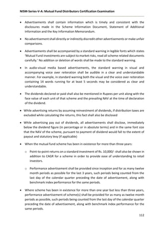 NISM-Series-V-A: Mutual Fund Distributors Certification Examination
112
 Advertisements shall contain information which is timely and consistent with the
disclosures made in the Scheme Information Document, Statement of Additional
Information and the Key Information Memorandum.
 No advertisement shall directly or indirectly discredit other advertisements or make unfair
comparisons.
 Advertisements shall be accompanied by a standard warning in legible fonts which states
‘Mutual Fund investments are subject to market risks, read all scheme related documents
carefully.’ No addition or deletion of words shall be made to the standard warning.
 In audio-visual media based advertisements, the standard warning in visual and
accompanying voice over reiteration shall be audible in a clear and understandable
manner. For example, in standard warning both the visual and the voice over reiteration
containing 14 words running for at least 5 seconds may be considered as clear and
understandable.
 The dividends declared or paid shall also be mentioned in Rupees per unit along with the
face value of each unit of that scheme and the prevailing NAV at the time of declaration
of the dividend.
 While advertising returns by assuming reinvestment of dividends, if distribution taxes are
excluded while calculating the returns, this fact shall also be disclosed
 While advertising pay out of dividends, all advertisements shall disclose, immediately
below the dividend figure (in percentage or in absolute terms) and in the same font size
that the NAV of the scheme, pursuant to payment of dividend would fall to the extent of
payout and statutory levy (if applicable)
 When the mutual fund scheme has been in existence for more than three years:
o Point-to-point returns on a standard investment of Rs. 10,000/- shall also be shown in
addition to CAGR for a scheme in order to provide ease of understanding to retail
investors.
o Performance advertisement shall be provided since inception and for as many twelve
month periods as possible for the last 3 years, such periods being counted from the
last day of the calendar quarter preceding the date of advertisement, along with
benchmark index performance for the same periods.
 Where scheme has been in existence for more than one year but less than three years,
performance advertisement of scheme(s) shall be provided for as many as twelve month
periods as possible, such periods being counted from the last day of the calendar quarter
preceding the date of advertisement, along with benchmark index performance for the
same periods.
 