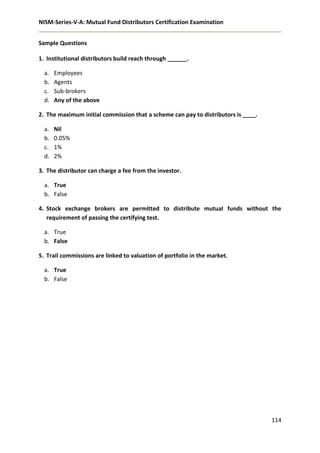 NISM-Series-V-A: Mutual Fund Distributors Certification Examination
114
Sample Questions
1. Institutional distributors build reach through ______.
a. Employees
b. Agents
c. Sub-brokers
d. Any of the above
2. The maximum initial commission that a scheme can pay to distributors is ____.
a. Nil
b. 0.05%
c. 1%
d. 2%
3. The distributor can charge a fee from the investor.
a. True
b. False
4. Stock exchange brokers are permitted to distribute mutual funds without the
requirement of passing the certifying test.
a. True
b. False
5. Trail commissions are linked to valuation of portfolio in the market.
a. True
b. False
 