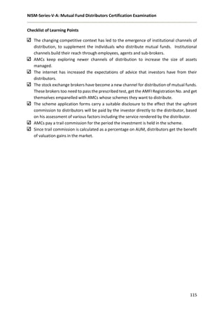 NISM-Series-V-A: Mutual Fund Distributors Certification Examination
115
Checklist of Learning Points
The changing competitive context has led to the emergence of institutional channels of
distribution, to supplement the individuals who distribute mutual funds. Institutional
channels build their reach through employees, agents and sub-brokers.
AMCs keep exploring newer channels of distribution to increase the size of assets
managed.
The internet has increased the expectations of advice that investors have from their
distributors.
The stock exchange brokers have become a new channel for distribution of mutual funds.
These brokers too need to pass the prescribed test, get the AMFI Registration No. and get
themselves empanelled with AMCs whose schemes they want to distribute.
The scheme application forms carry a suitable disclosure to the effect that the upfront
commission to distributors will be paid by the investor directly to the distributor, based
on his assessment of various factors including the service rendered by the distributor.
AMCs pay a trail commission for the period the investment is held in the scheme.
Since trail commission is calculated as a percentage on AUM, distributors get the benefit
of valuation gains in the market.
 