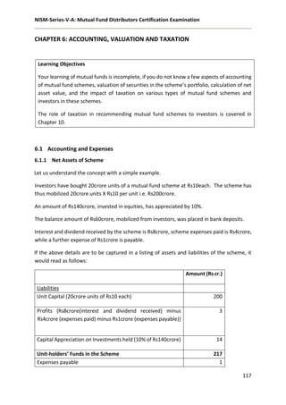 NISM-Series-V-A: Mutual Fund Distributors Certification Examination
117
CHAPTER 6: ACCOUNTING, VALUATION AND TAXATION
Learning Objectives
Your learning of mutual funds is incomplete, if you do not know a few aspects of accounting
of mutual fund schemes, valuation of securities in the scheme’s portfolio, calculation of net
asset value, and the impact of taxation on various types of mutual fund schemes and
investors in these schemes.
The role of taxation in recommending mutual fund schemes to investors is covered in
Chapter 10.
6.1 Accounting and Expenses
6.1.1 Net Assets of Scheme
Let us understand the concept with a simple example.
Investors have bought 20crore units of a mutual fund scheme at Rs10each. The scheme has
thus mobilized 20crore units X Rs10 per unit i.e. Rs200crore.
An amount of Rs140crore, invested in equities, has appreciated by 10%.
The balance amount of Rs60crore, mobilized from investors, was placed in bank deposits.
Interest and dividend received by the scheme is Rs8crore, scheme expenses paid is Rs4crore,
while a further expense of Rs1crore is payable.
If the above details are to be captured in a listing of assets and liabilities of the scheme, it
would read as follows:
Amount (Rs cr.)
Liabilities
Unit Capital (20crore units of Rs10 each) 200
Profits {Rs8crore(interest and dividend received) minus
Rs4crore (expenses paid) minus Rs1crore (expenses payable)}
3
Capital Appreciation on Investments held (10% of Rs140crore) 14
Unit-holders’ Funds in the Scheme 217
Expenses payable 1
 