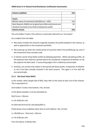 NISM-Series-V-A: Mutual Fund Distributors Certification Examination
118
Scheme Liabilities 218
Assets
Market value of Investments (Rs140crore + 10%) 154
Bank Deposits {Rs60crore (original) plus Rs8crore(interest and
dividend received) minus Rs4crore(expenses paid)}
64
Scheme Assets 218
The unit-holders’ funds in the scheme is commonly referred to as “net assets”.
As is evident from the table:
 Net assets includes the amounts originally invested, the profits booked in the scheme, as
well as appreciation in the investment portfolio.
 Net assets go up when the market prices of securities held in the portfolio go up, even if
the investments have not been sold.
 A scheme cannot show better profits by delaying payments. While calculating profits, all
the expenses that relate to a period need to be considered, irrespective of whether or not
the expense has been paid. In accounting jargon, this is called accrual principle.
 Similarly, any income that relates to the period will boost profits, irrespective of whether
or not it has been actually received in the bank account. This again is in line with the
accrual principle.
6.1.2 Net Asset Value (NAV)
In the market, when people talk of NAV, they refer to the value of each unit of the scheme.
This is equivalent to:
Unit-holders’ Funds in the Scheme ÷ No. of Units
In the above example, it can be calculated as:
Rs217crore ÷ 20crore
i.e. Rs 10.85 per unit.
An alternate formula for calculating NAV is:
(Total Assets minus Liabilities other than to Unit holders) ÷ No. of Units
i.e. (Rs218crore – Rs1crore) ÷ 20crore
i.e. Rs 10.85 per unit.
From the above, it follows that:
 
