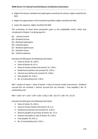 NISM-Series-V-A: Mutual Fund Distributors Certification Examination
119
 Higher the interest, dividend and capital gains earned by the scheme, higher would be the
NAV.
 Higher the appreciation in the investment portfolio, higher would be the NAV.
 Lower the expenses, higher would be the NAV.
The summation of these three parameters gave us the profitability metric, which was
introduced in Chapter 1 as being equal to:
(A) Interest income
(B) + Dividend income
(C) + Realized capital gains
(D) + Valuation gains
(E) – Realized capital losses
(F) – Valuation losses
(G) – Scheme expenses
Calculate the NAV given the following information:
 Value of stocks: Rs. 150 cr,
 Value of bonds: Rs. 67 cr
 Value of money market instruments: Rs. 2.36 cr,
 Dividend accrued but not received: Rs. 1.09 cr,
 Interest accrued but not received: Rs. 2.68 cr
 Fees payable: Rs. 0.36 cr,
 No. of outstanding units: 1.90 cr
NAV = (Value of stocks + Value of bonds + Value of money market instruments + Dividend
accrued but not received + Interest accrued but not received – Fees payable) / No. of
outstanding units
NAV = (150 + 67 + 2.36 + 1.09 + 2.68 – 0.36) / 1.90 = 222.77 / 1.90 = Rs. 117.25
Calculate the NAV given the following information:
 Value of stocks: Rs. 230 cr,
 Value of money market instruments: Rs. 5 cr,
 Dividend accrued but not received: Rs. 2.39 cr,
 Amount payable on purchase of shares: Rs. 7.5 cr
 Amount receivable on sale of shares: Rs. 2.34 cr
 Fees payable: Rs. 0.41 cr,
 No. of outstanding units: 2.65 cr
 