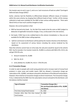 NISM-Series-V-A: Mutual Fund Distributors Certification Examination
121
the investor were to exit in year 2, and so on. Such structures of load are called “Contingent
Deferred Sales Charge (CDSC)”.
Earlier, schemes had the flexibility to differentiate between different classes of investors
within the same scheme, by charging them different levels of load. Further, all the moneys
collected as loads were available for the AMC to bear various selling expenses. There were
liberal limits on how much could be charged as loads.
However, the current position is that:
 SEBI has banned entry loads. So, the Sale Price needs to be the same as NAV (subject to
deduction of applicable transaction charges, if any, as discussed in the next section).
 Exit loads / CDSC have to be credited back to the scheme immediately i.e. they are not
available for the AMC to bear selling expenses.
 Upfront commission to distributors will be paid by the investor directly to the distributor,
based on his assessment of various factors including the service rendered by the
distributor.
Now that schemes cannot have an entry load, the sale price would be equal to the scheme
NAV. Say for example, if an investor invests Rs. 25,000 in a scheme with NAV of Rs. 43.21, she
will get 578.570 units.
 Amount invested: Rs. 25,000
 NAV: Rs. 43.21
 Units allotted: Rs. 25,000 / Rs. 43.21 = 578.570 units
6.1.5 Transaction Charges
In order to cater to people with small saving potential and to increase reach of mutual fund
products in urban areas and smaller towns, SEBI has allowed a transaction charge per
subscription of Rs. 10,000/- and above to be paid to distributors of the Mutual Fund products.
However, there shall be no transaction charges on direct investments. The transaction charge,
if any, is deducted by the AMC from the subscription amount and paid to the distributor; and
the balance shall be invested.
Type of Investor Transaction Charges (Rs.)
(for purchase/subscription of Rs. 10,000
and above)
First time mutual fund investor Rs. 150/-
Investor other than first time mutual
fund investor
Rs. 100/-
 