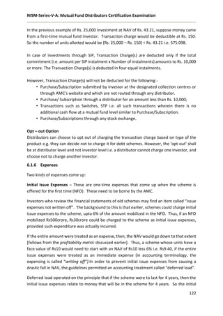 NISM-Series-V-A: Mutual Fund Distributors Certification Examination
122
In the previous example of Rs. 25,000 investment at NAV of Rs. 43.21, suppose money came
from a first-time mutual fund investor. Transaction charge would be deductible at Rs. 150.
So the number of units allotted would be (Rs. 25,000 – Rs. 150) ÷ Rs. 43.21 i.e. 575.098.
In case of investments through SIP, Transaction Charge(s) are deducted only if the total
commitment (i.e. amount per SIP instalment x Number of instalments) amounts to Rs. 10,000
or more. The Transaction Charge(s) is deducted in four equal instalments.
However, Transaction Charge(s) will not be deducted for the following:-
• Purchase/Subscription submitted by investor at the designated collection centres or
through AMC’s website and which are not routed through any distributor.
• Purchase/ Subscription through a distributor for an amount less than Rs. 10,000;
• Transactions such as Switches, STP i.e. all such transactions wherein there is no
additional cash flow at a mutual fund level similar to Purchase/Subscription.
• Purchase/Subscriptions through any stock exchange.
Opt – out Option
Distributors can choose to opt out of charging the transaction charge based on type of the
product e.g. they can decide not to charge it for debt schemes. However, the ‘opt-out’ shall
be at distributor level and not investor level i.e. a distributor cannot charge one investor, and
choose not to charge another investor.
6.1.6 Expenses
Two kinds of expenses come up:
Initial Issue Expenses – These are one-time expenses that come up when the scheme is
offered for the first time (NFO). These need to be borne by the AMC.
Investors who review the financial statements of old schemes may find an item called “Issue
expenses not written off”. The background to this is that earlier, schemes could charge initial
issue expenses to the scheme, upto 6% of the amount mobilized in the NFO. Thus, if an NFO
mobilized Rs500crore, Rs30crore could be charged to the scheme as initial issue expenses,
provided such expenditure was actually incurred.
If the entire amount were treated as an expense, then, the NAV would go down to that extent
[follows from the profitability metric discussed earlier]. Thus, a scheme whose units have a
face value of Rs10 would need to start with an NAV of Rs10 less 6% i.e. Rs9.40, if the entire
issue expenses were treated as an immediate expense (in accounting terminology, the
expensing is called “writing off”}.In order to prevent initial issue expenses from causing a
drastic fall in NAV, the guidelines permitted an accounting treatment called “deferred load”.
Deferred load operated on the principle that if the scheme were to last for 4 years, then the
initial issue expenses relate to money that will be in the scheme for 4 years. So the initial
 