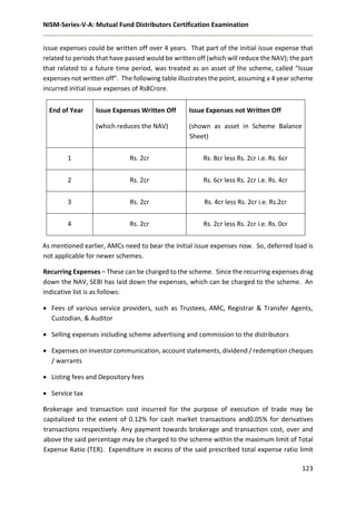 NISM-Series-V-A: Mutual Fund Distributors Certification Examination
123
issue expenses could be written off over 4 years. That part of the initial issue expense that
related to periods that have passed would be written off (which will reduce the NAV); the part
that related to a future time period, was treated as an asset of the scheme, called “Issue
expenses not written off”. The following table illustrates the point, assuming a 4 year scheme
incurred initial issue expenses of Rs8Crore.
End of Year Issue Expenses Written Off
(which reduces the NAV)
Issue Expenses not Written Off
(shown as asset in Scheme Balance
Sheet)
1 Rs. 2cr Rs. 8cr less Rs. 2cr i.e. Rs. 6cr
2 Rs. 2cr Rs. 6cr less Rs. 2cr i.e. Rs. 4cr
3 Rs. 2cr Rs. 4cr less Rs. 2cr i.e. Rs.2cr
4 Rs. 2cr Rs. 2cr less Rs. 2cr i.e. Rs. 0cr
As mentioned earlier, AMCs need to bear the initial issue expenses now. So, deferred load is
not applicable for newer schemes.
Recurring Expenses – These can be charged to the scheme. Since the recurring expenses drag
down the NAV, SEBI has laid down the expenses, which can be charged to the scheme. An
indicative list is as follows:
 Fees of various service providers, such as Trustees, AMC, Registrar & Transfer Agents,
Custodian, & Auditor
 Selling expenses including scheme advertising and commission to the distributors
 Expenses on investor communication, account statements, dividend / redemption cheques
/ warrants
 Listing fees and Depository fees
 Service tax
Brokerage and transaction cost incurred for the purpose of execution of trade may be
capitalized to the extent of 0.12% for cash market transactions and0.05% for derivatives
transactions respectively. Any payment towards brokerage and transaction cost, over and
above the said percentage may be charged to the scheme within the maximum limit of Total
Expense Ratio (TER). Expenditure in excess of the said prescribed total expense ratio limit
 