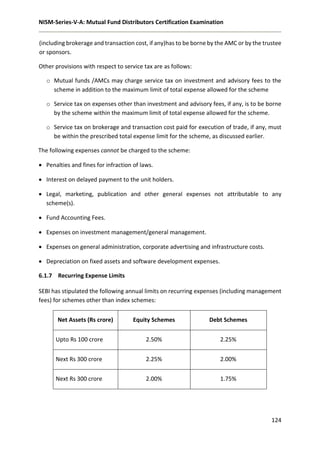 NISM-Series-V-A: Mutual Fund Distributors Certification Examination
124
(including brokerage and transaction cost, if any)has to be borne by the AMC or by the trustee
or sponsors.
Other provisions with respect to service tax are as follows:
o Mutual funds /AMCs may charge service tax on investment and advisory fees to the
scheme in addition to the maximum limit of total expense allowed for the scheme
o Service tax on expenses other than investment and advisory fees, if any, is to be borne
by the scheme within the maximum limit of total expense allowed for the scheme.
o Service tax on brokerage and transaction cost paid for execution of trade, if any, must
be within the prescribed total expense limit for the scheme, as discussed earlier.
The following expenses cannot be charged to the scheme:
 Penalties and fines for infraction of laws.
 Interest on delayed payment to the unit holders.
 Legal, marketing, publication and other general expenses not attributable to any
scheme(s).
 Fund Accounting Fees.
 Expenses on investment management/general management.
 Expenses on general administration, corporate advertising and infrastructure costs.
 Depreciation on fixed assets and software development expenses.
6.1.7 Recurring Expense Limits
SEBI has stipulated the following annual limits on recurring expenses (including management
fees) for schemes other than index schemes:
Net Assets (Rs crore) Equity Schemes Debt Schemes
Upto Rs 100 crore 2.50% 2.25%
Next Rs 300 crore 2.25% 2.00%
Next Rs 300 crore 2.00% 1.75%
 