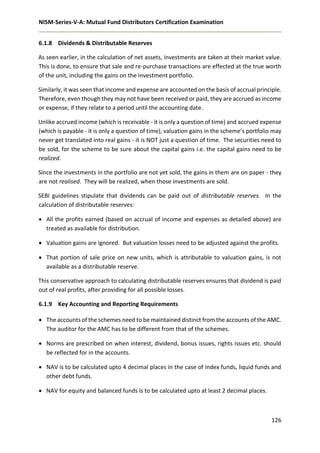 NISM-Series-V-A: Mutual Fund Distributors Certification Examination
126
6.1.8 Dividends & Distributable Reserves
As seen earlier, in the calculation of net assets, investments are taken at their market value.
This is done, to ensure that sale and re-purchase transactions are effected at the true worth
of the unit, including the gains on the investment portfolio.
Similarly, it was seen that income and expense are accounted on the basis of accrual principle.
Therefore, even though they may not have been received or paid, they are accrued as income
or expense, if they relate to a period until the accounting date.
Unlike accrued income (which is receivable - it is only a question of time) and accrued expense
(which is payable - it is only a question of time), valuation gains in the scheme’s portfolio may
never get translated into real gains - it is NOT just a question of time. The securities need to
be sold, for the scheme to be sure about the capital gains i.e. the capital gains need to be
realized.
Since the investments in the portfolio are not yet sold, the gains in them are on paper - they
are not realised. They will be realized, when those investments are sold.
SEBI guidelines stipulate that dividends can be paid out of distributable reserves. In the
calculation of distributable reserves:
 All the profits earned (based on accrual of income and expenses as detailed above) are
treated as available for distribution.
 Valuation gains are ignored. But valuation losses need to be adjusted against the profits.
 That portion of sale price on new units, which is attributable to valuation gains, is not
available as a distributable reserve.
This conservative approach to calculating distributable reserves ensures that dividend is paid
out of real profits, after providing for all possible losses.
6.1.9 Key Accounting and Reporting Requirements
 The accounts of the schemes need to be maintained distinct from the accounts of the AMC.
The auditor for the AMC has to be different from that of the schemes.
 Norms are prescribed on when interest, dividend, bonus issues, rights issues etc. should
be reflected for in the accounts.
 NAV is to be calculated upto 4 decimal places in the case of index funds, liquid funds and
other debt funds.
 NAV for equity and balanced funds is to be calculated upto at least 2 decimal places.
 