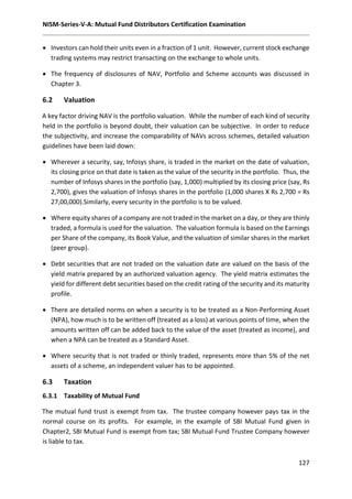 NISM-Series-V-A: Mutual Fund Distributors Certification Examination
127
 Investors can hold their units even in a fraction of 1 unit. However, current stock exchange
trading systems may restrict transacting on the exchange to whole units.
 The frequency of disclosures of NAV, Portfolio and Scheme accounts was discussed in
Chapter 3.
6.2 Valuation
A key factor driving NAV is the portfolio valuation. While the number of each kind of security
held in the portfolio is beyond doubt, their valuation can be subjective. In order to reduce
the subjectivity, and increase the comparability of NAVs across schemes, detailed valuation
guidelines have been laid down:
 Wherever a security, say, Infosys share, is traded in the market on the date of valuation,
its closing price on that date is taken as the value of the security in the portfolio. Thus, the
number of Infosys shares in the portfolio (say, 1,000) multiplied by its closing price (say, Rs
2,700), gives the valuation of Infosys shares in the portfolio (1,000 shares X Rs 2,700 = Rs
27,00,000).Similarly, every security in the portfolio is to be valued.
 Where equity shares of a company are not traded in the market on a day, or they are thinly
traded, a formula is used for the valuation. The valuation formula is based on the Earnings
per Share of the company, its Book Value, and the valuation of similar shares in the market
(peer group).
 Debt securities that are not traded on the valuation date are valued on the basis of the
yield matrix prepared by an authorized valuation agency. The yield matrix estimates the
yield for different debt securities based on the credit rating of the security and its maturity
profile.
 There are detailed norms on when a security is to be treated as a Non-Performing Asset
(NPA), how much is to be written off (treated as a loss) at various points of time, when the
amounts written off can be added back to the value of the asset (treated as income), and
when a NPA can be treated as a Standard Asset.
 Where security that is not traded or thinly traded, represents more than 5% of the net
assets of a scheme, an independent valuer has to be appointed.
6.3 Taxation
6.3.1 Taxability of Mutual Fund
The mutual fund trust is exempt from tax. The trustee company however pays tax in the
normal course on its profits. For example, in the example of SBI Mutual Fund given in
Chapter2, SBI Mutual Fund is exempt from tax; SBI Mutual Fund Trustee Company however
is liable to tax.
 