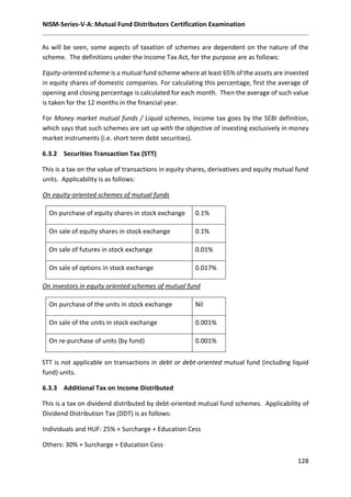 NISM-Series-V-A: Mutual Fund Distributors Certification Examination
128
As will be seen, some aspects of taxation of schemes are dependent on the nature of the
scheme. The definitions under the Income Tax Act, for the purpose are as follows:
Equity-oriented scheme is a mutual fund scheme where at least 65% of the assets are invested
in equity shares of domestic companies. For calculating this percentage, first the average of
opening and closing percentage is calculated for each month. Then the average of such value
is taken for the 12 months in the financial year.
For Money market mutual funds / Liquid schemes, income tax goes by the SEBI definition,
which says that such schemes are set up with the objective of investing exclusively in money
market instruments (i.e. short term debt securities).
6.3.2 Securities Transaction Tax (STT)
This is a tax on the value of transactions in equity shares, derivatives and equity mutual fund
units. Applicability is as follows:
On equity-oriented schemes of mutual funds
On purchase of equity shares in stock exchange 0.1%
On sale of equity shares in stock exchange 0.1%
On sale of futures in stock exchange 0.01%
On sale of options in stock exchange 0.017%
On investors in equity oriented schemes of mutual fund
On purchase of the units in stock exchange Nil
On sale of the units in stock exchange 0.001%
On re-purchase of units (by fund) 0.001%
STT is not applicable on transactions in debt or debt-oriented mutual fund (including liquid
fund) units.
6.3.3 Additional Tax on Income Distributed
This is a tax on dividend distributed by debt-oriented mutual fund schemes. Applicability of
Dividend Distribution Tax (DDT) is as follows:
Individuals and HUF: 25% + Surcharge + Education Cess
Others: 30% + Surcharge + Education Cess
 