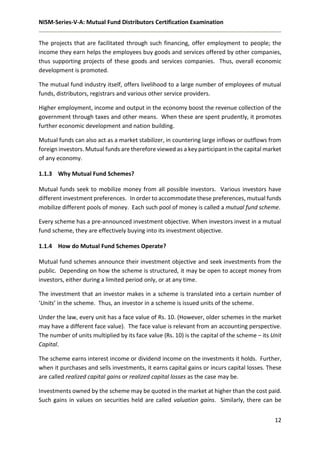 NISM-Series-V-A: Mutual Fund Distributors Certification Examination
12
The projects that are facilitated through such financing, offer employment to people; the
income they earn helps the employees buy goods and services offered by other companies,
thus supporting projects of these goods and services companies. Thus, overall economic
development is promoted.
The mutual fund industry itself, offers livelihood to a large number of employees of mutual
funds, distributors, registrars and various other service providers.
Higher employment, income and output in the economy boost the revenue collection of the
government through taxes and other means. When these are spent prudently, it promotes
further economic development and nation building.
Mutual funds can also act as a market stabilizer, in countering large inflows or outflows from
foreign investors. Mutual funds are therefore viewed as a key participant in the capital market
of any economy.
1.1.3 Why Mutual Fund Schemes?
Mutual funds seek to mobilize money from all possible investors. Various investors have
different investment preferences. In order to accommodate these preferences, mutual funds
mobilize different pools of money. Each such pool of money is called a mutual fund scheme.
Every scheme has a pre-announced investment objective. When investors invest in a mutual
fund scheme, they are effectively buying into its investment objective.
1.1.4 How do Mutual Fund Schemes Operate?
Mutual fund schemes announce their investment objective and seek investments from the
public. Depending on how the scheme is structured, it may be open to accept money from
investors, either during a limited period only, or at any time.
The investment that an investor makes in a scheme is translated into a certain number of
‘Units’ in the scheme. Thus, an investor in a scheme is issued units of the scheme.
Under the law, every unit has a face value of Rs. 10. (However, older schemes in the market
may have a different face value). The face value is relevant from an accounting perspective.
The number of units multiplied by its face value (Rs. 10) is the capital of the scheme – its Unit
Capital.
The scheme earns interest income or dividend income on the investments it holds. Further,
when it purchases and sells investments, it earns capital gains or incurs capital losses. These
are called realized capital gains or realized capital losses as the case may be.
Investments owned by the scheme may be quoted in the market at higher than the cost paid.
Such gains in values on securities held are called valuation gains. Similarly, there can be
 