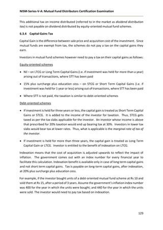 NISM-Series-V-A: Mutual Fund Distributors Certification Examination
129
This additional tax on income distributed (referred to in the market as dividend distribution
tax) is not payable on dividend distributed by equity-oriented mutual fund schemes.
6.3.4 Capital Gains Tax
Capital Gain is the difference between sale price and acquisition cost of the investment. Since
mutual funds are exempt from tax, the schemes do not pay a tax on the capital gains they
earn.
Investors in mutual fund schemes however need to pay a tax on their capital gains as follows:
Equity-oriented schemes
 Nil – on LTCG or Long Term Capital Gains (i.e. if investment was held for more than a year)
arising out of transactions, where STT has been paid
 15% plus surcharge plus education cess – on STCG or Short Term Capital Gains (i.e. if
investment was held for 1 year or less) arising out of transactions, where STT has been paid
 Where STT is not paid, the taxation is similar to debt-oriented schemes
Debt-oriented schemes
 If investment is held for three years or less, the capital gain is treated as Short Term Capital
Gains or STCG. It is added to the income of the investor for taxation. Thus, STCG gets
taxed as per the tax slabs applicable for the investor. An investor whose income is above
that prescribed for 20% taxation would end up bearing tax at 30%. Investors in lower tax
slabs would bear tax at lower rates. Thus, what is applicable is the marginal rate of tax of
the investor.
 If investment is held for more than three years, the capital gain is treated as Long Term
Capital Gain or LTCG. Investor is entitled to the benefit of indexation on LTCG.
Indexation means that the cost of acquisition is adjusted upwards to reflect the impact of
inflation. The government comes out with an index number for every financial year to
facilitate this calculation. Indexation benefit is available only in case of long term capital gains
and not short term capital gains. Tax is payable on long-term capital gains, after indexation,
at 20% plus surcharge plus education cess.
For example, if the investor bought units of a debt-oriented mutual fund scheme at Rs 10 and
sold them at Rs 15, after a period of 3 years. Assume the government’s inflation index number
was 400 for the year in which the units were bought; and 440 for the year in which the units
were sold. The investor would need to pay tax based on indexation.
 