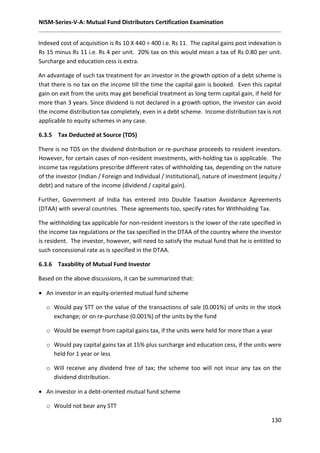 NISM-Series-V-A: Mutual Fund Distributors Certification Examination
130
Indexed cost of acquisition is Rs 10 X 440 ÷ 400 i.e. Rs 11. The capital gains post indexation is
Rs 15 minus Rs 11 i.e. Rs 4 per unit. 20% tax on this would mean a tax of Rs 0.80 per unit.
Surcharge and education cess is extra.
An advantage of such tax treatment for an investor in the growth option of a debt scheme is
that there is no tax on the income till the time the capital gain is booked. Even this capital
gain on exit from the units may get beneficial treatment as long term capital gain, if held for
more than 3 years. Since dividend is not declared in a growth option, the investor can avoid
the income distribution tax completely, even in a debt scheme. Income distribution tax is not
applicable to equity schemes in any case.
6.3.5 Tax Deducted at Source (TDS)
There is no TDS on the dividend distribution or re-purchase proceeds to resident investors.
However, for certain cases of non-resident investments, with-holding tax is applicable. The
income tax regulations prescribe different rates of withholding tax, depending on the nature
of the investor (Indian / Foreign and Individual / Institutional), nature of investment (equity /
debt) and nature of the income (dividend / capital gain).
Further, Government of India has entered into Double Taxation Avoidance Agreements
(DTAA) with several countries. These agreements too, specify rates for Withholding Tax.
The withholding tax applicable for non-resident investors is the lower of the rate specified in
the income tax regulations or the tax specified in the DTAA of the country where the investor
is resident. The investor, however, will need to satisfy the mutual fund that he is entitled to
such concessional rate as is specified in the DTAA.
6.3.6 Taxability of Mutual Fund Investor
Based on the above discussions, it can be summarized that:
 An investor in an equity-oriented mutual fund scheme
o Would pay STT on the value of the transactions of sale (0.001%) of units in the stock
exchange; or on re-purchase (0.001%) of the units by the fund
o Would be exempt from capital gains tax, if the units were held for more than a year
o Would pay capital gains tax at 15% plus surcharge and education cess, if the units were
held for 1 year or less
o Will receive any dividend free of tax; the scheme too will not incur any tax on the
dividend distribution.
 An investor in a debt-oriented mutual fund scheme
o Would not bear any STT
 