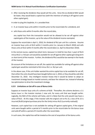 NISM-Series-V-A: Mutual Fund Distributors Certification Examination
132
 After receiving the dividend, they would sell the units. Since the ex-dividend NAV would
be lower, they would book a capital loss (with the intention of setting it off against some
other capital gain).
In order to plug this loophole, it is provided that:
 if, an investor buys units within 3 months prior to the record date for a dividend, and
 sells those units within 9 months after the record date,
any capital loss from the transaction would not be allowed to be set off against other
capital gains of the investor, up to the value of the dividend income exempted.
Suppose the record date is April 1, 2010, for dividend of Rs1 per unit for a scheme. Assume
an investor buys units at Rs15 within 3 months prior (i.e. January to March 2010) and sells
those units at Rs12 within 9 months after the record date (i.e. April to December 2010).
In the normal course, capital loss (short term, because it is held for less than 1 year) of Rs15
minus Rs12 i.e. Rs3 per unit would be available for set off against other capital gain (long term
or short term) of the investor. Further, the dividend of Rs1 would be tax-exempt in the hands
of the investor.
On account of the limitations on set-off, the capital loss available for setting off against other
capital gain would be restricted to Rs3 minus Rs1 i.e. Rs2 per unit.
In the above case, if the unit-holder wanted the entire capital loss to be available for set off,
then either the units should have been bought before Jan 1, 2010, or they should be sold after
December 31, 2010. Any intelligent investor knows that it would be better to adopt an
investment strategy based on market scenario, and bear the relevant tax, instead of allowing
tax optimization to drive the investment strategy.
6.3.9 Limitations on Set-off in case of Bonus Units
Suppose an investor buys units of a scheme at Rs30. Thereafter, the scheme declares a 1:1
bonus issue i.e. the investor receives 1 new unit, for every unit that was bought earlier.
Logically, the NAV of the scheme will halve, and it is likely that the units would now have a
value of Rs15. At this stage, if the investor sells the original unit at Rs 15, a loss of Rs 15 is
incurred [Rs30 (original purchase price for the Units) minus Rs15 (currently realised)].
However, such capital loss is not available for setting off against capital gains, if the original
units were bought within a period of 3 months prior to the record date for the bonus issue
and sold off within a period of 9 months after the record date.
In such cases, the capital loss will be treated as the cost of acquisition of the bonus units.
 