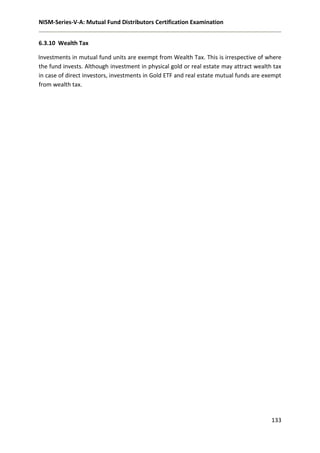NISM-Series-V-A: Mutual Fund Distributors Certification Examination
133
6.3.10 Wealth Tax
Investments in mutual fund units are exempt from Wealth Tax. This is irrespective of where
the fund invests. Although investment in physical gold or real estate may attract wealth tax
in case of direct investors, investments in Gold ETF and real estate mutual funds are exempt
from wealth tax.
 
