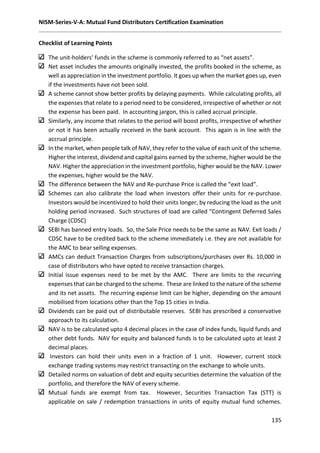 NISM-Series-V-A: Mutual Fund Distributors Certification Examination
135
Checklist of Learning Points
The unit-holders’ funds in the scheme is commonly referred to as “net assets”.
Net asset includes the amounts originally invested, the profits booked in the scheme, as
well as appreciation in the investment portfolio. It goes up when the market goes up, even
if the investments have not been sold.
A scheme cannot show better profits by delaying payments. While calculating profits, all
the expenses that relate to a period need to be considered, irrespective of whether or not
the expense has been paid. In accounting jargon, this is called accrual principle.
Similarly, any income that relates to the period will boost profits, irrespective of whether
or not it has been actually received in the bank account. This again is in line with the
accrual principle.
In the market, when people talk of NAV, they refer to the value of each unit of the scheme.
Higher the interest, dividend and capital gains earned by the scheme, higher would be the
NAV. Higher the appreciation in the investment portfolio, higher would be the NAV. Lower
the expenses, higher would be the NAV.
The difference between the NAV and Re-purchase Price is called the “exit load”.
Schemes can also calibrate the load when investors offer their units for re-purchase.
Investors would be incentivized to hold their units longer, by reducing the load as the unit
holding period increased. Such structures of load are called “Contingent Deferred Sales
Charge (CDSC)
SEBI has banned entry loads. So, the Sale Price needs to be the same as NAV. Exit loads /
CDSC have to be credited back to the scheme immediately i.e. they are not available for
the AMC to bear selling expenses.
AMCs can deduct Transaction Charges from subscriptions/purchases over Rs. 10,000 in
case of distributors who have opted to receive transaction charges.
Initial issue expenses need to be met by the AMC. There are limits to the recurring
expenses that can be charged to the scheme. These are linked to the nature of the scheme
and its net assets. The recurring expense limit can be higher, depending on the amount
mobilised from locations other than the Top 15 cities in India.
Dividends can be paid out of distributable reserves. SEBI has prescribed a conservative
approach to its calculation.
NAV is to be calculated upto 4 decimal places in the case of index funds, liquid funds and
other debt funds. NAV for equity and balanced funds is to be calculated upto at least 2
decimal places.
Investors can hold their units even in a fraction of 1 unit. However, current stock
exchange trading systems may restrict transacting on the exchange to whole units.
Detailed norms on valuation of debt and equity securities determine the valuation of the
portfolio, and therefore the NAV of every scheme.
Mutual funds are exempt from tax. However, Securities Transaction Tax (STT) is
applicable on sale / redemption transactions in units of equity mutual fund schemes.
 