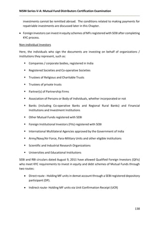NISM-Series-V-A: Mutual Fund Distributors Certification Examination
138
investments cannot be remitted abroad. The conditions related to making payments for
repatriable investments are discussed later in this Chapter.
 Foreign investors can invest in equity schemes of MFs registered with SEBI after completing
KYC process.
Non-individual Investors
Here, the individuals who sign the documents are investing on behalf of organizations /
institutions they represent, such as:
 Companies / corporate bodies, registered in India
 Registered Societies and Co-operative Societies
 Trustees of Religious and Charitable Trusts
 Trustees of private trusts
 Partner(s) of Partnership Firms
 Association of Persons or Body of Individuals, whether incorporated or not
 Banks (including Co-operative Banks and Regional Rural Banks) and Financial
Institutions and Investment Institutions
 Other Mutual Funds registered with SEBI
 Foreign Institutional Investors (FIIs) registered with SEBI
 International Multilateral Agencies approved by the Government of India
 Army/Navy/Air Force, Para-Military Units and other eligible institutions
 Scientific and Industrial Research Organizations
 Universities and Educational Institutions
SEBI and RBI circulars dated August 9, 2011 have allowed Qualified Foreign Investors (QFIs)
who meet KYC requirements to invest in equity and debt schemes of Mutual Funds through
two routes:
 Direct route - Holding MF units in demat account through a SEBI registered depository
participant (DP).
 Indirect route- Holding MF units via Unit Confirmation Receipt (UCR)
 