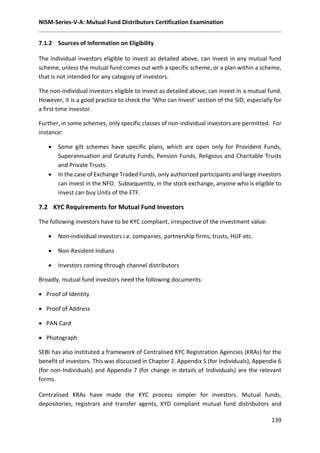 NISM-Series-V-A: Mutual Fund Distributors Certification Examination
139
7.1.2 Sources of Information on Eligibility
The individual investors eligible to invest as detailed above, can invest in any mutual fund
scheme, unless the mutual fund comes out with a specific scheme, or a plan within a scheme,
that is not intended for any category of investors.
The non-individual investors eligible to invest as detailed above, can invest in a mutual fund.
However, it is a good practice to check the ‘Who can Invest’ section of the SID, especially for
a first time investor.
Further, in some schemes, only specific classes of non-individual investors are permitted. For
instance:
 Some gilt schemes have specific plans, which are open only for Provident Funds,
Superannuation and Gratuity Funds, Pension Funds, Religious and Charitable Trusts
and Private Trusts.
 In the case of Exchange Traded Funds, only authorized participants and large investors
can invest in the NFO. Subsequently, in the stock exchange, anyone who is eligible to
invest can buy Units of the ETF.
7.2 KYC Requirements for Mutual Fund Investors
The following investors have to be KYC compliant, irrespective of the investment value:
 Non-individual investors i.e. companies, partnership firms, trusts, HUF etc.
 Non-Resident Indians
 Investors coming through channel distributors
Broadly, mutual fund investors need the following documents:
 Proof of Identity
 Proof of Address
 PAN Card
 Photograph
SEBI has also instituted a framework of Centralised KYC Registration Agencies (KRAs) for the
benefit of investors. This was discussed in Chapter 2. Appendix 5 (for Individuals), Appendix 6
(for non-Individuals) and Appendix 7 (for change in details of Individuals) are the relevant
forms.
Centralised KRAs have made the KYC process simpler for investors. Mutual funds,
depositories, registrars and transfer agents, KYD compliant mutual fund distributors and
 