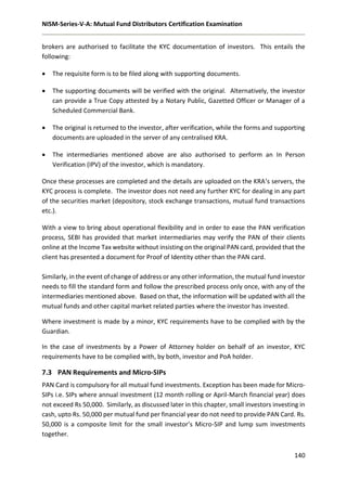 NISM-Series-V-A: Mutual Fund Distributors Certification Examination
140
brokers are authorised to facilitate the KYC documentation of investors. This entails the
following:
 The requisite form is to be filed along with supporting documents.
 The supporting documents will be verified with the original. Alternatively, the investor
can provide a True Copy attested by a Notary Public, Gazetted Officer or Manager of a
Scheduled Commercial Bank.
 The original is returned to the investor, after verification, while the forms and supporting
documents are uploaded in the server of any centralised KRA.
 The intermediaries mentioned above are also authorised to perform an In Person
Verification (IPV) of the investor, which is mandatory.
Once these processes are completed and the details are uploaded on the KRA’s servers, the
KYC process is complete. The investor does not need any further KYC for dealing in any part
of the securities market (depository, stock exchange transactions, mutual fund transactions
etc.).
With a view to bring about operational flexibility and in order to ease the PAN verification
process, SEBI has provided that market intermediaries may verify the PAN of their clients
online at the Income Tax website without insisting on the original PAN card, provided that the
client has presented a document for Proof of Identity other than the PAN card.
Similarly, in the event of change of address or any other information, the mutual fund investor
needs to fill the standard form and follow the prescribed process only once, with any of the
intermediaries mentioned above. Based on that, the information will be updated with all the
mutual funds and other capital market related parties where the investor has invested.
Where investment is made by a minor, KYC requirements have to be complied with by the
Guardian.
In the case of investments by a Power of Attorney holder on behalf of an investor, KYC
requirements have to be complied with, by both, investor and PoA holder.
7.3 PAN Requirements and Micro-SIPs
PAN Card is compulsory for all mutual fund investments. Exception has been made for Micro-
SIPs i.e. SIPs where annual investment (12 month rolling or April-March financial year) does
not exceed Rs 50,000. Similarly, as discussed later in this chapter, small investors investing in
cash, upto Rs. 50,000 per mutual fund per financial year do not need to provide PAN Card. Rs.
50,000 is a composite limit for the small investor’s Micro-SIP and lump sum investments
together.
 