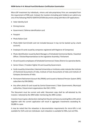 NISM-Series-V-A: Mutual Fund Distributors Certification Examination
141
Micro-SIP investment by individuals, minors and sole-proprietary firms are exempted from
the requirement of PAN card. Instead, the investors (including joint holders) can submit any
one of the following PHOTO IDENTIFICATION documents along with Micro SIP applications:
 Voter Identity Card
 Driving License
 Government / Defense identification card
 Passport
 Photo Ration Card
 Photo Debit Card (Credit card not included because it may not be backed up by a bank
account).
 Employee ID cards issued by companies registered with Registrar of Companies)
 Photo Identification issued by Bank Managers of Scheduled Commercial Banks / Gazetted
Officer / Elected Representatives to the Legislative Assembly / Parliament
 ID card issued to employees of Scheduled Commercial / State /District Co-operative Banks.
 Senior Citizen / Freedom Fighter ID card issued by Government.
 Cards issued by Universities / deemed Universities or institutes under statutes like Institute
of Chartered Accountants of India, Institute of Cost Accountants of India and Institute of
Company Secretaries of India.
 Permanent Retirement Account No (PRAN) card issued to National Pension System (NPS)
subscribers by CRA (NSDL).
 Any other photo ID card issued by Central Government / State Governments /Municipal
authorities / Government organizations like ESIC / EPFO.
The Document must be current and valid. Document copy shall be self-attested by the
investor / attested by the ARN holder mentioning the ARN number.
Investors have to give a declaration stating that they do not have any existing Micro SIPs which
together with the current application will result in aggregate investments exceeding Rs.
50,000 in a year.
It may be noted that the relaxation in documentation requirements for micro-SIPs is not
available for HUFs and non-individuals. Such relaxation is available for NRIs, but not PIOs.
 