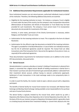 NISM-Series-V-A: Mutual Fund Distributors Certification Examination
142
7.4 Additional Documentation Requirements applicable for Institutional Investors
Since institutional investors are not natural persons, authorised individuals invest on behalf
of the institution. Therefore, the following additional documents are essential:
 Eligibility for the investing institution to invest. For instance, a company / trust is eligible
to invest under the laws of the country, but the company’s own incorporation documents
(Memorandum of Association and Articles of Association or Trust Deed) may not have
provided for such investments. The company / trust cannot invest if its incorporation
documents do not provide for investments of this type.
Similarly, in some states, permission of the Charity Commissioner is necessary, before
Religious and Charitable Trusts can invest.
 Authorisation for the investing institution to invest. This is typically in the form of a Board
Resolution.
 Authorisation for the official to sign the documents on behalf of the investing institution.
This again is provided for in the Board Resolution. In case of other non-individual investors,
too the list of authorised signatories would be required. The mutual fund can allow
transactions only if the transaction form / slip carries the signature of any (one or more, as
required) of the authorised signatories.
These documentation requirements for institutional investors are in addition to the normal
KYC documentation, discussed earlier.
7.5 Demat Account
Dematerialisation is a process whereby an investor’s holding of investments in physical form
(paper), is converted into a digital record. Benefit of holding investments in demat form is
that investors’ purchase and sale of investments get automatically added or subtracted from
their investment demat account, without having to execute cumbersome paperwork.
Settlement of most transactions in the stock exchange needs to be compulsorily done in
demat form.
In order to avail this facility, the investor needs to open a demat account with a depository
participant.
The benefits of demat facility for mutual fund investors has increased, with National Stock
Exchange and Bombay Stock Exchange making available screen-based platforms for purchase
and sale of mutual fund schemes.
The demat facility is typically initiated by the mutual fund, which would tie up with a
Depository (like National Securities Depository Ltd or Central Depository Securities Ltd). On
the basis of this tie-up, investors can go to a Depository Participant (which is generally a bank
or a broking house) and demat their investment holding i.e. convert their physical units into
 