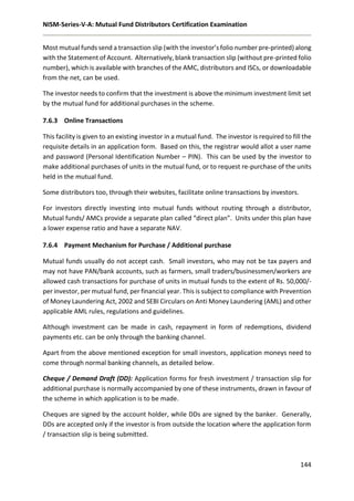 NISM-Series-V-A: Mutual Fund Distributors Certification Examination
144
Most mutual funds send a transaction slip (with the investor’s folio number pre-printed) along
with the Statement of Account. Alternatively, blank transaction slip (without pre-printed folio
number), which is available with branches of the AMC, distributors and ISCs, or downloadable
from the net, can be used.
The investor needs to confirm that the investment is above the minimum investment limit set
by the mutual fund for additional purchases in the scheme.
7.6.3 Online Transactions
This facility is given to an existing investor in a mutual fund. The investor is required to fill the
requisite details in an application form. Based on this, the registrar would allot a user name
and password (Personal Identification Number – PIN). This can be used by the investor to
make additional purchases of units in the mutual fund, or to request re-purchase of the units
held in the mutual fund.
Some distributors too, through their websites, facilitate online transactions by investors.
For investors directly investing into mutual funds without routing through a distributor,
Mutual funds/ AMCs provide a separate plan called “direct plan”. Units under this plan have
a lower expense ratio and have a separate NAV.
7.6.4 Payment Mechanism for Purchase / Additional purchase
Mutual funds usually do not accept cash. Small investors, who may not be tax payers and
may not have PAN/bank accounts, such as farmers, small traders/businessmen/workers are
allowed cash transactions for purchase of units in mutual funds to the extent of Rs. 50,000/-
per investor, per mutual fund, per financial year. This is subject to compliance with Prevention
of Money Laundering Act, 2002 and SEBI Circulars on Anti Money Laundering (AML) and other
applicable AML rules, regulations and guidelines.
Although investment can be made in cash, repayment in form of redemptions, dividend
payments etc. can be only through the banking channel.
Apart from the above mentioned exception for small investors, application moneys need to
come through normal banking channels, as detailed below.
Cheque / Demand Draft (DD): Application forms for fresh investment / transaction slip for
additional purchase is normally accompanied by one of these instruments, drawn in favour of
the scheme in which application is to be made.
Cheques are signed by the account holder, while DDs are signed by the banker. Generally,
DDs are accepted only if the investor is from outside the location where the application form
/ transaction slip is being submitted.
 