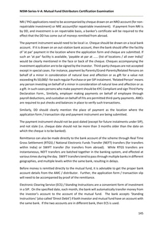 NISM-Series-V-A: Mutual Fund Distributors Certification Examination
145
NRI / PIO applications need to be accompanied by cheque drawn on an NRO account (for non-
repatriable investment) or NRE account(for repatriable investment). If payment from NRI is
by DD, and investment is on repatriable basis, a banker’s certificate will be required to the
effect that the DD has come out of moneys remitted from abroad.
The payment instrument would need to be local i.e. Cheque should be drawn on a local bank
account. If it is drawn on an out-station bank account, then the bank should offer the facility
of ‘at par’ payment in the location where the application form and cheque are submitted. If
such an ‘at par’ facility is available, ‘payable at par at …… (list of locations / all over India)’
would be clearly mentioned in the face or back of the cheque. Cheques accompanying the
investment application are to be signed by the investor. Third-party cheques are not accepted
except in special cases. For instance, payment by Parents/Grand-Parents/Related Persons on
behalf of a minor in consideration of natural love and affection or as gift for a value not
exceeding Rs 50,000/- for each regular Purchase or per SIP instalment. ‘Related Person’ means
any person investing on behalf of a minor in consideration of natural love and affection or as
a gift. In such cases persons who make payment should be KYC Compliant and sign Third Party
Declaration Form., Similarly, employer making payments on behalf of employee through
payroll deductions, and custodian on behalf of FIIs are permitted third-party payments. AMCs
are required to put checks and balances in place to verify such transactions.
Similarly, DD should clearly mention the place of payment as the location where the
application form / transaction slip and payment instrument are being submitted.
The payment instrument should not be post-dated (except for future instalments under SIP),
and not stale (i.e. cheque date should not be more than 3 months older than the date on
which the cheque is to be banked).
Remittance can also be made directly to the bank account of the scheme through Real Time
Gross Settlement (RTGS) / National Electronic Funds Transfer (NEFT) transfers (for transfers
within India) or SWIFT transfer (for transfers from abroad). While RTGS transfers are
instantaneous, NEFT transfers are batched together in the banking system, and effected at
various times during the day. SWIFT transfers tend to pass through multiple banks in different
geographies, and multiple levels within the same bank, resulting in delays.
Before money is remitted directly to the mutual fund, it is advisable to get the proper bank
account details from the AMC / distributor. Further, the application form / transaction slip
will need to be accompanied by proof of the remittance.
Electronic Clearing Service (ECS) / Standing Instructions are a convenient form of investment
in a SIP. On the specified date, each month, the bank will automatically transfer money from
the investor’s account to the account of the mutual fund. The bank accepts ‘Standing
Instructions’ (also called ‘Direct Debit’) if both investor and mutual fund have an account with
the same bank. If the two accounts are in different bank, then ECS is used.
 