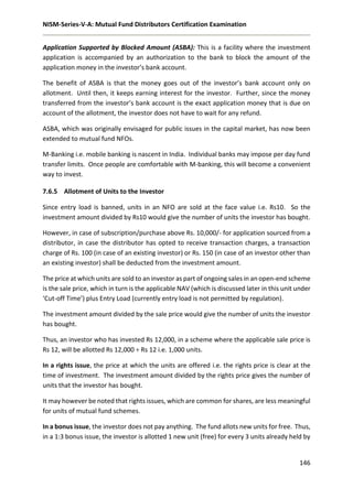 NISM-Series-V-A: Mutual Fund Distributors Certification Examination
146
Application Supported by Blocked Amount (ASBA): This is a facility where the investment
application is accompanied by an authorization to the bank to block the amount of the
application money in the investor’s bank account.
The benefit of ASBA is that the money goes out of the investor’s bank account only on
allotment. Until then, it keeps earning interest for the investor. Further, since the money
transferred from the investor’s bank account is the exact application money that is due on
account of the allotment, the investor does not have to wait for any refund.
ASBA, which was originally envisaged for public issues in the capital market, has now been
extended to mutual fund NFOs.
M-Banking i.e. mobile banking is nascent in India. Individual banks may impose per day fund
transfer limits. Once people are comfortable with M-banking, this will become a convenient
way to invest.
7.6.5 Allotment of Units to the Investor
Since entry load is banned, units in an NFO are sold at the face value i.e. Rs10. So the
investment amount divided by Rs10 would give the number of units the investor has bought.
However, in case of subscription/purchase above Rs. 10,000/- for application sourced from a
distributor, in case the distributor has opted to receive transaction charges, a transaction
charge of Rs. 100 (in case of an existing investor) or Rs. 150 (in case of an investor other than
an existing investor) shall be deducted from the investment amount.
The price at which units are sold to an investor as part of ongoing sales in an open-end scheme
is the sale price, which in turn is the applicable NAV (which is discussed later in this unit under
‘Cut-off Time’) plus Entry Load (currently entry load is not permitted by regulation).
The investment amount divided by the sale price would give the number of units the investor
has bought.
Thus, an investor who has invested Rs 12,000, in a scheme where the applicable sale price is
Rs 12, will be allotted Rs 12,000 ÷ Rs 12 i.e. 1,000 units.
In a rights issue, the price at which the units are offered i.e. the rights price is clear at the
time of investment. The investment amount divided by the rights price gives the number of
units that the investor has bought.
It may however be noted that rights issues, which are common for shares, are less meaningful
for units of mutual fund schemes.
In a bonus issue, the investor does not pay anything. The fund allots new units for free. Thus,
in a 1:3 bonus issue, the investor is allotted 1 new unit (free) for every 3 units already held by
 