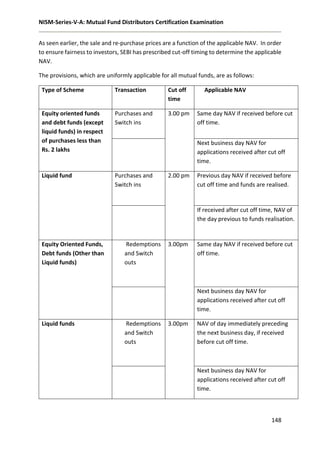 NISM-Series-V-A: Mutual Fund Distributors Certification Examination
148
As seen earlier, the sale and re-purchase prices are a function of the applicable NAV. In order
to ensure fairness to investors, SEBI has prescribed cut-off timing to determine the applicable
NAV.
The provisions, which are uniformly applicable for all mutual funds, are as follows:
Type of Scheme Transaction Cut off
time
Applicable NAV
Equity oriented funds
and debt funds (except
liquid funds) in respect
of purchases less than
Rs. 2 lakhs
Purchases and
Switch ins
3.00 pm Same day NAV if received before cut
off time.
Next business day NAV for
applications received after cut off
time.
Liquid fund Purchases and
Switch ins
2.00 pm Previous day NAV if received before
cut off time and funds are realised.
If received after cut off time, NAV of
the day previous to funds realisation.
Equity Oriented Funds,
Debt funds (Other than
Liquid funds)
Redemptions
and Switch
outs
3.00pm Same day NAV if received before cut
off time.
Next business day NAV for
applications received after cut off
time.
Liquid funds Redemptions
and Switch
outs
3.00pm NAV of day immediately preceding
the next business day, if received
before cut off time.
Next business day NAV for
applications received after cut off
time.
 