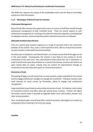 NISM-Series-V-A: Mutual Fund Distributors Certification Examination
14
The AUM thus captures the impact of the profitability metric and the flow of unit-holder
money to or from the scheme.
1.1.5 Advantages of Mutual Funds for Investors
Professional Management
Mutual funds offer investors the opportunity to earn an income or build their wealth through
professional management of their investible funds. There are several aspects to such
professional management viz. investing in line with the investment objective, investing based
on adequate research, and ensuring that prudent investment processes are followed.
Affordable Portfolio Diversification
Units of a scheme give investors exposure to a range of securities held in the investment
portfolio of the scheme. Thus, even a small investment of Rs. 500 in a mutual fund scheme
can give investors a diversified investment portfolio.
As will be seen in Chapter12, with diversification, an investor ensures that all the eggs are not
in the same basket. Consequently, the investor is less likely to lose money on all the
investments at the same time. Thus, diversification helps reduce the risk in investment. In
order to achieve the same diversification as a mutual fund scheme, investors will need to set
apart several lakhs of rupees. Instead, they can achieve the diversification through an
investment of less than thousand rupees in a mutual fund scheme.
Economies of Scale
The pooling of large sums of money from so many investors makes it possible for the mutual
fund to engage professional managers to manage the investment. Individual investors with
small amounts to invest cannot, by themselves, afford to engage such professional
management.
Large investment corpus leads to various other economies of scale. For instance, costs related
to investment research and office space get spread across investors. Further, the higher
transaction volume makes it possible to negotiate better terms with brokers, bankers and
other service providers.
Thus, investing through a mutual fund offers a distinct economic advantage to an investor as
compared to direct investing in terms of cost saving.
Liquidity
 
