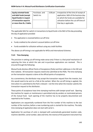 NISM-Series-V-A: Mutual Fund Distributors Certification Examination
149
Equity oriented funds
and debt funds (except
liquid funds) in respect
of transaction equal to
or more than Rs. 2 lakhs
Purchases and
Switch ins
3.00 pm Irrespective of the time of receipt of
application, NAV of the business day
on which the funds are available for
utilisation before the cut-off time of
that day is applicable.
The applicable NAV for switch-in transactions to liquid funds is the NAV of the day preceding
the day of application provided
 The application is received before cut-off time
 Funds credited to the scheme’s account before cut-off time
 Funds available for utilization without using any credit facilities
The above cut-off timing is not applicable for NFOs and International Schemes.
7.6.9 Time Stamping
The precision in setting cut-off timing make sense only if there is a fool proof mechanism of
capturing the time at which the sale and re-purchase applications are received. This is
ensured through the following:
Mutual funds disclose official Points of Acceptance (PoAs) and their addresses in the SID and
their website. All transaction requests need to be submitted at the POAs. The time stamping
on the transaction requests is done at the official points of acceptance.
As a convenience, the distributor may accept the transaction request from the investor, but
this would need to be sent to a PoA at the earliest. When the cut-off timing is applied, the
time when it is submitted to the PoA is relevant – not the time when the investor submits the
transaction request to the distributor.
These points of acceptance have time stamping machines with tamper-proof seal. Opening
the machine for repairs or maintenance is permitted only by vendors or nominated persons
of the mutual fund. Such opening of the machine has to be properly documented and
reported to the Trustees.
Applications are sequentially numbered from the first number of the machine to the last
number of the machine, before a new numbering cycle is started for the machine. The daily
time stamping of application does not start with serial 1.
Application for purchase of units is stamped with automatically generated location code,
machine identifier, serial number, date and time; the reverse of the payment instrument has
 