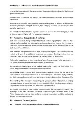 NISM-Series-V-A: Mutual Fund Distributors Certification Examination
150
to be similarly stamped with the same number; the acknowledgement issued to the investor
gets a similar stamp.
Application for re-purchase and investor’s acknowledgement are stamped with the same
information.
Similarly applications for non-financial transactions like change of address, and investor’s
acknowledgement are stamped. However, here stamping of time is not relevant; the data
stamping is pertinent.
For online transactions, the time as per the web server to which the instruction goes, is used
in determining the NAV for sale / re-purchase transactions.
7.7 Transactions through the Stock Exchange
Both National Stock Exchange (NSE) and Bombay Stock Exchange (BSE) have extended their
trading platform to help the stock exchange brokers become a channel for investors to
transact in Mutual Fund Units. NSE’s platform is called NEAT MFSS. BSE’s platform is BSE
StAR Mutual Funds Platform.
Both platforms are open from 9 am to 3 pm on every working day. Fresh subscriptions in a
mutual fund, as well as additional purchases are possible. Similarly, redemptions are
permitted. Each of these transactions may be in physical form or demat form.
Redemption requests can be given in number of units. Transactions are otherwise entered in
the system based on proposed value of purchase or redemption.
The transaction slip generated by the broking system, also includes the time stamp. This
serves the purpose of an acknowledgement for the investor.
The stock exchanges, together with their clearing corporation, handle the first leg of the
transaction, viz. investor’s subscription or re-purchase request. If these are in physical form,
the stock exchange broker would need to arrange to send the documents to the nearest RTA.
The second leg of the transaction viz. sending units against investors’ subscription, or sending
money against the re-purchase request, is the responsibility of the RTA. Thus, stock exchanges
only offer a transaction platform, but they do not replace the RTAs.
Since this is essentially an order routing system between the investors and the AMC, the
exchanges do not offer Settlement Guarantee. Responsibility for settlement is that of the
AMC. However, the normal stock exchange redressal mechanism would be available to
address any investor complaints.
7.8 Investment Plans and Services
7.8.1 Dividend Payout, Growth and Dividend Re-Investment Options
 